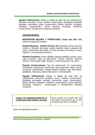 MANUAL DE MUTACIONES CATASTRALES
Dirección de Sistemas de Información y Catastro
93
Agregar Calificaciones: Digitar el código de cada ítem de calificaciones:
Estructura (armazón, muros, cubierta, conservación), Acabados principales
(fachada, cubrimiento, pisos, conservación), Baños (tamaño, enchapes,
mobiliario, conservación), Cocina (tamaño, enchapes, mobiliario,
conservación), Complemento industrial (Industria).
CONTRAPARTIDA:
INSCRIPCIÓN MEJORA Y PROPIETARIO. Causa del Acto 152.
Llenar los siguientes campos:
Pestaña Mutación: CAUSA del Acto 152, Novedad, número de ficha,
nombre o dirección del predio, cédula catastral, sector, categoría del
suelo, característica del predio, en área de terreno se coloca un cero,
vigencia y en autoavalúo colocar 2.
Pestaña Propietario: Primer apellido, segundo apellido, nombre, sexo,
sigla comercial, clase de documento, número, derecho, escritura
número, notaria (Dpto, Mpio, Número) y fecha título (día, mes, año).
Pestaña Construcciones: Tipo de construcción, N° construcción,
identificador construcción, total puntos, área construida, mejora, ley 56,
acueducto, alcantarillado, energía eléctrica, teléfono, gas, fibra óptica,
parabólica, total pisos, edad construcción y %construcción.
Agregar Calificaciones: Digitar el código de cada ítem de
calificaciones: Estructura (armazón, muros, cubierta, conservación),
Acabados principales (fachada, cubrimiento, pisos, conservación),
Baños (tamaño, enchapes, mobiliario, conservación), Cocina (tamaño,
enchapes, mobiliario, conservación) y Complemento industrial
(Industria).
CAUSA 705: MODIFICACIÓN DE LA
CONSTRUCCIÓN ERROR LISTADO
Ocurre cuando en el listado sale mal
informada la construcción, por lo que
se requiere que esta se modifique.
Llenar los siguientes campos:
 