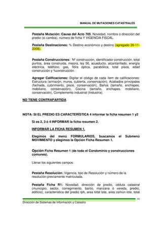 MANUAL DE MUTACIONES CATASTRALES
Dirección de Sistemas de Información y Catastro
94
Pestaña Mutación: Causa del Acto 705, Novedad, nombre o dirección del
predio (si cambia), número de ficha Y VIGENCIA FISCAL.
Pestaña Destinaciones: % Destino económico y destino (agregado 26-11-
2008).
Pestaña Construcciones: Nº construcción, identificador construcción, total
puntos, área construida, mejora, ley 56, acueducto, alcantarillado, energía
eléctrica, teléfono, gas, fibra óptica, parabólica, total pisos, edad
construcción y %construcción.
Agregar Calificaciones: Digitar el código de cada ítem de calificaciones:
Estructura (armazón, muros, cubierta, conservación), Acabados principales
(fachada, cubrimiento, pisos, conservación), Baños (tamaño, enchapes,
mobiliario, conservación), Cocina (tamaño, enchapes, mobiliario,
conservación), Complemento industrial (Industria).
NO TIENE CONTRAPARTIDA
NOTA: SI EL PREDIO ES CARACTERÍSTICA 4 informar la ficha resumen 1 y2
Si es 2, 3 ó 4 INFORMAR la ficha resumen 2.
INFORMAR LA FICHA RESUMEN 1.
Elegimos del menú FORMULARIOS, buscamos el Submenú
MOVIMIENTO y elegimos la Opción Ficha Resumen 1.
Opción Ficha Resumen 1 (de todo el Condominio y construcciones
comunes).
Llenar los siguientes campos:
Pestaña Resolución: Vigencia, tipo de Resolución y número de la
resolución previamente matriculada.
Pestaña Ficha R1: Novedad, dirección de predio, cédula catastral
(municipio, sector, corregimiento, barrio, manzana ó vereda, predio,
edificio), característica del predio rph, area total lote, area común lote, total
 