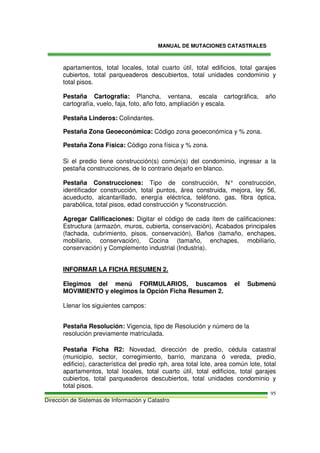 MANUAL DE MUTACIONES CATASTRALES
Dirección de Sistemas de Información y Catastro
95
apartamentos, total locales, total cuarto útil, total edificios, total garajes
cubiertos, total parqueaderos descubiertos, total unidades condominio y
total pisos.
Pestaña Cartografía: Plancha, ventana, escala cartográfica, año
cartografía, vuelo, faja, foto, año foto, ampliación y escala.
Pestaña Linderos: Colindantes.
Pestaña Zona Geoeconómica: Código zona geoeconómica y % zona.
Pestaña Zona Física: Código zona física y % zona.
Si el predio tiene construcción(s) común(s) del condominio, ingresar a la
pestaña construcciones, de lo contrario dejarlo en blanco.
Pestaña Construcciones: Tipo de construcción, N° construcción,
identificador construcción, total puntos, área construida, mejora, ley 56,
acueducto, alcantarillado, energía eléctrica, teléfono, gas, fibra óptica,
parabólica, total pisos, edad construcción y %construcción.
Agregar Calificaciones: Digitar el código de cada ítem de calificaciones:
Estructura (armazón, muros, cubierta, conservación), Acabados principales
(fachada, cubrimiento, pisos, conservación), Baños (tamaño, enchapes,
mobiliario, conservación), Cocina (tamaño, enchapes, mobiliario,
conservación) y Complemento industrial (Industria).
INFORMAR LA FICHA RESUMEN 2.
Elegimos del menú FORMULARIOS, buscamos el Submenú
MOVIMIENTO y elegimos la Opción Ficha Resumen 2.
Llenar los siguientes campos:
Pestaña Resolución: Vigencia, tipo de Resolución y número de la
resolución previamente matriculada.
Pestaña Ficha R2: Novedad, dirección de predio, cédula catastral
(municipio, sector, corregimiento, barrio, manzana ó vereda, predio,
edificio), característica del predio rph, area total lote, area común lote, total
apartamentos, total locales, total cuarto útil, total edificios, total garajes
cubiertos, total parqueaderos descubiertos, total unidades condominio y
total pisos.
 