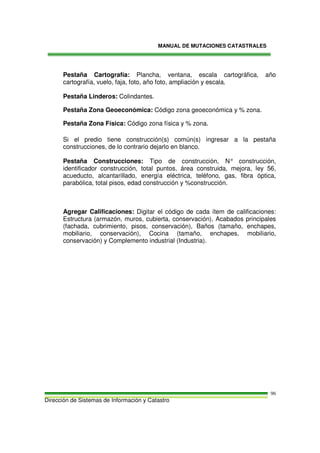 MANUAL DE MUTACIONES CATASTRALES
Dirección de Sistemas de Información y Catastro
96
Pestaña Cartografía: Plancha, ventana, escala cartográfica, año
cartografía, vuelo, faja, foto, año foto, ampliación y escala.
Pestaña Linderos: Colindantes.
Pestaña Zona Geoeconómica: Código zona geoeconómica y % zona.
Pestaña Zona Física: Código zona física y % zona.
Si el predio tiene construcción(s) común(s) ingresar a la pestaña
construcciones, de lo contrario dejarlo en blanco.
Pestaña Construcciones: Tipo de construcción, N° construcción,
identificador construcción, total puntos, área construida, mejora, ley 56,
acueducto, alcantarillado, energía eléctrica, teléfono, gas, fibra óptica,
parabólica, total pisos, edad construcción y %construcción.
Agregar Calificaciones: Digitar el código de cada ítem de calificaciones:
Estructura (armazón, muros, cubierta, conservación), Acabados principales
(fachada, cubrimiento, pisos, conservación), Baños (tamaño, enchapes,
mobiliario, conservación), Cocina (tamaño, enchapes, mobiliario,
conservación) y Complemento industrial (Industria).
 