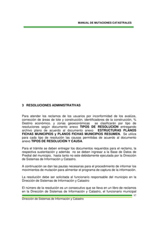 MANUAL DE MUTACIONES CATASTRALES
Dirección de Sistemas de Información y Catastro
97
3 RESOLUCIONES ADMINISTRATIVAS
Para atender los reclamos de los usuarios por inconformidad de los avalúos,
corrección de áreas de lote y construcción, identificadores de la construcción, %
Destino económico. y zonas geoeconómicas se clasificarán por tipo de
resoluciones según documento anexo TIPOS DE RESOLUCIÓN entregando
archivo plano de acuerdo al documento anexo ESTRUCTURAS PLANOS
FICHAS MUNICIPIOS y PLANOS FICHAS MUNICIPIOS RESUMEN. Se utiliza
para cada tipo de resolución las causas permitidas de acuerdo al documento
anexo TIPOS DE RESOLUCIÓN Y CAUSA.
Para el trámite se deben entregar los documentos requeridos para el reclamo, la
respectiva sustentación y además no se deben ingresar a la Base de Datos de
Predial del municipio, hasta tanto no este debidamente ejecutada por la Dirección
de Sistemas de Información y Catastro.
A continuación se dan las pautas necesarias para el procedimiento de informar los
movimientos de mutación para alimentar el programa de captura de la información.
La resolución debe ser solicitada al funcionario responsable del municipio en la
Dirección de Sistemas de Información y Catastro
El número de la resolución es un consecutivo que se lleva en un libro de reclamos
en la Dirección de Sistemas de Información y Catastro, el funcionario municipal
 
