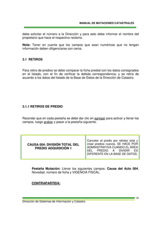 MANUAL DE MUTACIONES CATASTRALES
Dirección de Sistemas de Información y Catastro
98
debe solicitar el número a la Dirección y para esto debe informar el nombre del
propietario que hace el respectivo reclamo.
Nota: Tener en cuenta que los campos que sean numéricos que no tengan
información deben diligenciarse con ceros.
3.1 RETIROS
Para retiro de predios se debe comparar la ficha predial con los datos consignados
en el listado, con el fin de verificar la debida correspondencia; y se retira de
acuerdo a los datos del listado de la Base de Datos de la Dirección de Catastro.
3.1.1 RETIROS DE PREDIO
Recordar que en cada pestaña se debe dar clic en agregar para activar y llenar los
campos, luego grabar y pasar a la pestaña siguiente.
CAUSA 004: DIVISIÓN TOTAL DEL
PREDIO ADQUISICIÓN 1
Cancelar el predio por reloteo total y
crear predios nuevos. SE HACE POR
ADMINISTRATIVA CUANDO EL ÁREA
DEL PREDIO A DIVIDIR ES
DIFERENTE EN LA BASE DE DATOS.
Pestaña Mutación: Llenar los siguientes campos: Causa del Acto 004,
Novedad, número de ficha y VIGENCIA FISCAL.
CONTRAPARTIDA:
 