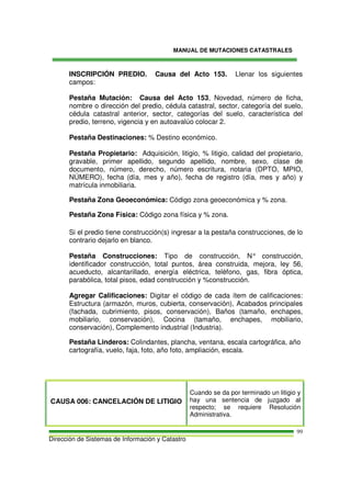 MANUAL DE MUTACIONES CATASTRALES
Dirección de Sistemas de Información y Catastro
99
INSCRIPCIÓN PREDIO. Causa del Acto 153. Llenar los siguientes
campos:
Pestaña Mutación: Causa del Acto 153, Novedad, número de ficha,
nombre o dirección del predio, cédula catastral, sector, categoría del suelo,
cédula catastral anterior, sector, categorías del suelo, característica del
predio, terreno, vigencia y en autoavalúo colocar 2.
Pestaña Destinaciones: % Destino económico.
Pestaña Propietario: Adquisición, litigio, % litigio, calidad del propietario,
gravable, primer apellido, segundo apellido, nombre, sexo, clase de
documento, número, derecho, número escritura, notaria (DPTO, MPIO,
NÚMERO), fecha (día, mes y año), fecha de registro (día, mes y año) y
matrícula inmobiliaria.
Pestaña Zona Geoeconómica: Código zona geoeconómica y % zona.
Pestaña Zona Física: Código zona física y % zona.
Si el predio tiene construcción(s) ingresar a la pestaña construcciones, de lo
contrario dejarlo en blanco.
Pestaña Construcciones: Tipo de construcción, N° construcción,
identificador construcción, total puntos, área construida, mejora, ley 56,
acueducto, alcantarillado, energía eléctrica, teléfono, gas, fibra óptica,
parabólica, total pisos, edad construcción y %construcción.
Agregar Calificaciones: Digitar el código de cada ítem de calificaciones:
Estructura (armazón, muros, cubierta, conservación), Acabados principales
(fachada, cubrimiento, pisos, conservación), Baños (tamaño, enchapes,
mobiliario, conservación), Cocina (tamaño, enchapes, mobiliario,
conservación), Complemento industrial (Industria).
Pestaña Linderos: Colindantes, plancha, ventana, escala cartográfica, año
cartografía, vuelo, faja, foto, año foto, ampliación, escala.
CAUSA 006: CANCELACIÓN DE LITIGIO
Cuando se da por terminado un litigio y
hay una sentencia de juzgado al
respecto; se requiere Resolución
Administrativa.
 