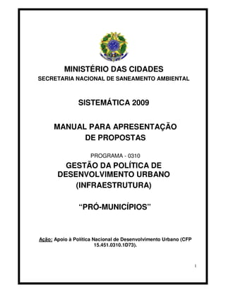 MINISTÉRIO DAS CIDADES
SECRETARIA NACIONAL DE SANEAMENTO AMBIENTAL



               SISTEMÁTICA 2009


      MANUAL PARA APRESENTAÇÃO
            DE PROPOSTAS

                    PROGRAMA - 0310
         GESTÃO DA POLÍTICA DE
       DESENVOLVIMENTO URBANO
           (INFRAESTRUTURA)

                “PRÓ-MUNICÍPIOS”



Ação: Apoio à Política Nacional de Desenvolvimento Urbano (CFP
                        15.451.0310.1D73).



                                                                 1
 