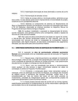 10.5.3. Implantação/urbanização de áreas destinadas a eventos de cunho
religioso.
             10.5.4. Pavimentação de estradas vicinais
             10.5.5. Ações de energia elétrica e iluminação pública, admitindo-se que
seus custos, no caso dessas ações serem imprescindíveis à funcionalidade do projeto,
constituam-se em contrapartida adicional.
            10.5.6. Sistemas ou componentes de sistemas de Abastecimento de
Água ou Esgotamento Sanitário que beneficiem municípios com população total inferior
a 50 mil habitantes, observadas as diretrizes previstas no respectivo Manual do
Programa de Serviços Urbanos de Água e Esgotos.
          10.6. Em qualquer modalidade, a aquisição ou desapropriação de terreno,
quando necessária, será admitida somente como contrapartida, vedado o repasse de
recursos da União para tal finalidade.
         10.7. Nos casos de obras eventualmente executadas em regime de mutirão,
a mão-de-obra das famílias beneficiadas poderá ter valor atribuído, para fins de
remuneração com recursos da União ou composição da contrapartida, mediante
apresentação, pelo Agente Executor, de documento comprobatório dos pagamentos
efetuados, que seja aceito pela Caixa Econômica Federal.


11.    DIRETRIZES ESPECÍFICAS PARA OS SERVIÇOS DE PAVIMENTAÇÃO


          11.1 A realização de obra de pavimentação utilizando pavimentos
flexíveis está contemplada entre as modalidades passíveis de execução no Programa
“Pró-Municípios”.
              11.1.1. Nesses casos, o tipo de pavimento a ser adotado no investimento
deve privilegiar, antes de tudo, a solução mais apropriada para cada caso, levando em
conta a facilidade de obtenção de materiais em jazidas próximas, o tipo predominante
dos pavimentos na região e o emprego de mão-de-obra local.
             11.1.2. Assim, uma vez considerado que técnica e economicamente
viável, qualquer um dos serviços a seguir mencionados poderão ser objeto de
contratação no âmbito do Programa “Pró-Municípios”.
             11.1.3. Entretanto, a consecução desse mister demandará sempre a
realização, antes da celebração do Contrato de Repasse, da avaliação das situações
da espécie quanto à pertinência das soluções oferecidas, análise essa a ser
consubstanciada por meio de vistoria dos locais em que estão previstos os
investimentos, precedida do indispensável estudo dos correspondentes projetos de
engenharia apresentados à Caixa Econômica Federal.
             11.1.4. Esses projetos deverão estar de acordo com as normas vigentes,
especificações particulares ou complementares às normas relacionadas à aplicação de
pavimentação nova ou de recuperação de pavimentos.



                                                                                  11
 