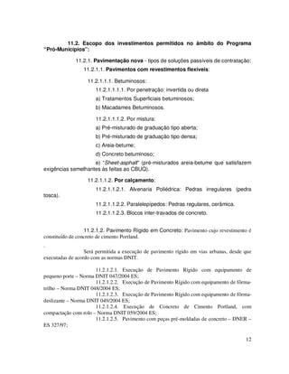 11.2. Escopo dos investimentos permitidos no âmbito do Programa
“Pró-Municípios”:

             11.2.1. Pavimentação nova - tipos de soluções passíveis de contratação:
                 11.2.1.1. Pavimentos com revestimentos flexíveis:

                   11.2.1.1.1. Betuminosos:
                      11.2.1.1.1.1. Por penetração: invertida ou direta
                      a) Tratamentos Superficiais betuminosos;
                      b) Macadames Betuminosos.

                      11.2.1.1.1.2. Por mistura:
                      a) Pré-misturado de graduação tipo aberta;
                      b) Pré-misturado de graduação tipo densa;
                      c) Areia-betume;
                      d) Concreto betuminoso;
                    e) “Sheet-asphalt” (pré-misturados areia-betume que satisfazem
exigências semelhantes às feitas ao CBUQ).

                   11.2.1.1.2. Por calçamento:
                      11.2.1.1.2.1. Alvenaria Poliédrica: Pedras irregulares (pedra
tosca).
                      11.2.1.1.2.2. Paralelepípedos: Pedras regulares, cerâmica.
                      11.2.1.1.2.3. Blocos inter-travados de concreto.


                  11.2.1.2. Pavimento Rígido em Concreto: Pavimento cujo revestimento é
constituído de concreto de cimento Portland.
.
                  Será permitida a execução de pavimento rígido em vias urbanas, desde que
executadas de acordo com as normas DNIT.

                      11.2.1.2.1. Execução de Pavimento Rígido com equipamento de
pequeno porte – Norma DNIT 047/2004 ES;
                      11.2.1.2.2. Execução de Pavimento Rígido com equipamento de fôrma-
trilho – Norma DNIT 048/2004 ES;
                      11.2.1.2.3. Execução de Pavimento Rígido com equipamento de fôrma-
deslizante – Norma DNIT 049/2004 ES;
                      11.2.1.2.4. Execução de Concreto de Cimento Portland, com
compactação com rolo – Norma DNIT 059/2004 ES;
                      11.2.1.2.5. Pavimento com peças pré-moldadas de concreto – DNER –
ES 327/97;

                                                                                       12
 