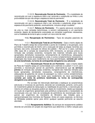 11.2.2.5. Reconstrução Parcial do Pavimento - “É a modalidade de
reconstrução em que a espessura total a ser removida e substituída se limita a uma
profundidade tal que não atinge a espessura total do pavimento”.
               11.2.2.6. Reconstrução Total do Pavimento - “É a modalidade de
reconstrução em que a espessura total a ser removida e substituída atinge toda a
espessura do pavimento podendo, eventualmente, inclusive atingir o subleito”.
                 11.2.2.7. Reforço do Pavimento - “É o aporte estrutural, constituído
de uma ou mais camadas betuminosas, a ser(em) sobreposta(s) a um pavimento
existente, depois de devidamente executadas as correções superficiais necessárias,
com a finalidade de torná-lo apto a cumprir um novo ciclo de vida”;

               11.3. Recuperação de Pavimentos - Tipos de soluções passíveis de
contratação:
              11.3.1. Reconstrução Total de um Pavimento - Caso o trecho objeto do
Plano de Trabalho esteja tão comprometido a ponto de inviabilizar a recuperação, será
permitida a reconstrução do trecho com a execução de todas as etapas inerentes aos
serviços, tais como, execução de reforço de subleito – Ref (se for o caso), sub-base
(SB), base (B) e camada de revestimento (CR). Entretanto, os serviços prévios de
remoção das camadas existentes, transporte dos materiais retirados para locais
apropriados, demolições necessárias, remanejamento de interferências, adequações
de gabaritos de caixas de passagem ou visita, e outros complementares necessários à
preparação dos locais para recebimento da nova pavimentação, correrão por conta
do ente beneficiado, na forma de contrapartida obrigatória e/ou adicional.
             11.3.2. Reconstrução Parcial de um Pavimento - caso o trecho objeto
do Plano de Trabalho esteja em conformidade com o definido no subitem 11.2.2.5, será
permitida a reconstrução parcial do pavimento, observando-se que os serviços
prévios de remoção das camadas existentes, transporte dos materiais retirados para
locais apropriados, demolições necessárias, remanejamento de interferências,
adequações de gabaritos de caixas de passagem ou visita e outros complementares
necessários à preparação dos locais para recebimento da nova pavimentação,
correrão por conta da prefeitura beneficiada, na forma de contrapartida
obrigatória e/ou adicional.
                 Por se tratar de intervenção destinada a readequar as características
estruturais e funcionais do pavimento, devendo ser considerada, portanto, como parte
do investimento global da restauração ou reabilitação do pavimento, a reconstrução do
mesmo em ambas as situações poderá ser objeto do investimento, desde que baseada
em laudo de engenharia apresentado pela prefeitura comprovando a necessidade da
reconstrução e/ou por meio da constatação da pertinência da reconstrução total ou
parcial, por engenheiro da mandatária do Ministério das Cidades para a
operacionalização dos Contratos de Repasse. Ainda em casos especiais, os técnicos
do MCidades poderão opinar para dirimir qualquer questão pertinente ao assunto
abordado.

            11.3.3. Recapeamento Asfáltico: Os serviços de recapeamento asfáltico
deverão ser previstos em projeto de engenharia que determine a melhor solução para

                                                                                   14
 
