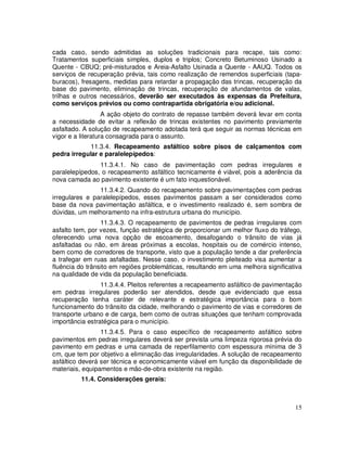 cada caso, sendo admitidas as soluções tradicionais para recape, tais como:
Tratamentos superficiais simples, duplos e triplos; Concreto Betuminoso Usinado a
Quente - CBUQ; pré-misturados e Areia-Asfalto Usinada a Quente - AAUQ. Todos os
serviços de recuperação prévia, tais como realização de remendos superficiais (tapa-
buracos), fresagens, medidas para retardar a propagação das trincas, recuperação da
base do pavimento, eliminação de trincas, recuperação de afundamentos de valas,
trilhas e outros necessários, deverão ser executados às expensas da Prefeitura,
como serviços prévios ou como contrapartida obrigatória e/ou adicional.
                   A ação objeto do contrato de repasse também deverá levar em conta
a necessidade de evitar a reflexão de trincas existentes no pavimento previamente
asfaltado. A solução de recapeamento adotada terá que seguir as normas técnicas em
vigor e a literatura consagrada para o assunto.
            11.3.4. Recapeamento asfáltico sobre pisos de calçamentos com
pedra irregular e paralelepípedos:
                11.3.4.1. No caso de pavimentação com pedras irregulares e
paralelepípedos, o recapeamento asfáltico tecnicamente é viável, pois a aderência da
nova camada ao pavimento existente é um fato inquestionável.
                11.3.4.2. Quando do recapeamento sobre pavimentações com pedras
irregulares e paralelepípedos, esses pavimentos passam a ser considerados como
base da nova pavimentação asfáltica, e o investimento realizado é, sem sombra de
dúvidas, um melhoramento na infra-estrutura urbana do município.
                 11.3.4.3. O recapeamento de pavimentos de pedras irregulares com
asfalto tem, por vezes, função estratégica de proporcionar um melhor fluxo do tráfego,
oferecendo uma nova opção de escoamento, desafogando o trânsito de vias já
asfaltadas ou não, em áreas próximas a escolas, hospitais ou de comércio intenso,
bem como de corredores de transporte, visto que a população tende a dar preferência
a trafegar em ruas asfaltadas. Nesse caso, o investimento pleiteado visa aumentar a
fluência do trânsito em regiões problemáticas, resultando em uma melhora significativa
na qualidade de vida da população beneficiada.
                 11.3.4.4. Pleitos referentes a recapeamento asfáltico de pavimentação
em pedras irregulares poderão ser atendidos, desde que evidenciado que essa
recuperação tenha caráter de relevante e estratégica importância para o bom
funcionamento do trânsito da cidade, melhorando o pavimento de vias e corredores de
transporte urbano e de carga, bem como de outras situações que tenham comprovada
importância estratégica para o município.
                 11.3.4.5. Para o caso específico de recapeamento asfáltico sobre
pavimentos em pedras irregulares deverá ser prevista uma limpeza rigorosa prévia do
pavimento em pedras e uma camada de reperfilamento com espessura mínima de 3
cm, que tem por objetivo a eliminação das irregularidades. A solução de recapeamento
asfáltico deverá ser técnica e economicamente viável em função da disponibilidade de
materiais, equipamentos e mão-de-obra existente na região.
         11.4. Considerações gerais:



                                                                                   15
 