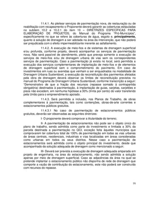 11.4.1. Ao pleitear serviços de pavimentação nova, de restauração ou de
reabilitação com recapeamento o Proponente deverá garantir as coberturas estipuladas
no subitem 10.2 e 10.2.1 do item 10 – DIRETRIZES ESPECÍFICAS PARA
ELABORAÇÃO DE PROJETOS, do Manual do Programa “Pró-Municípios”,
especificamente no que se refere às coberturas de água, esgoto e, principalmente,
quanto à solução de drenagem a ser adotada na área da intervenção, que não poderá
ser prejudicada com o efeito impermeabilizante inerente ao asfaltamento.
              11.4.2. A execução de meio-fios e de sistemas de drenagem superficial
e/ou profunda, conforme projeto, deverá acompanhar os serviços de pavimentação
nova. Não será passível de atendimento, pleito que preveja somente a execução de
serviços de meio-fios e/ou de drenagem urbana de vias sem os correspondentes
serviços de pavimentação. Caso a pavimentação já exista no local, será permitida a
execução dos serviços complementares de implantação de meio-fios e de elementos
de drenagem superficial sem o comprometimento do pavimento. Em caso de
investimentos em ruas ou avenidas que venham a ser enquadrados na modalidade de
Drenagem Urbana Sustentável, a execução da reconstituição dos pavimentos afetados
pela obra de drenagem deverá observar os limites de reconstituição previstos no
manual do Programa de Drenagem Urbana Sustentável, conforme transcrição a seguir:
“Demonstrativo de que a fração dos recursos (repasse somado à contrapartida
obrigatória) destinados à pavimentação, à implantação de guias, sarjetas, sarjetões e
pisos não excedem, em nenhuma hipótese a 30% (trinta por cento) do valor transferido
pela União para o empreendimento apoiado.
            11.4.3. Será permitida a inclusão, nos Planos de Trabalho, de obras
complementares à pavimentação, tais como contenções, obras-de-arte correntes e
estacionamentos públicos gratuitos.
              11.4.3.1 No caso de pavimentação de estacionamentos públicos
gratuitos, deverão ser observadas as seguintes diretrizes:
             I- O proponente deverá comprovar a titularidade do terreno;
             II- A pavimentação de estacionamentos não pode ser o objeto único do
plano de trabalho, sendo admitida como parte do investimento e limitada a 30% da
parcela destinada a pavimentação no QCI, exceção feita àqueles municípios que
comprovarem ter cobertura total de 100% de pavimentação em todas as vias urbanas
de áreas centrais, residenciais, industriais e vias localizadas em áreas consideradas
como urbanas em todos os seus distritos. Nesse caso a pavimentação de
estacionamentos será admitida como o objeto principal do investimento, desde que
acompanhado da solução adequada de drenagem como mencionado a seguir;
            III- Deverá ser prevista a execução de drenagem adequada amparada em
projeto de engenharia, na área do estacionamento, não sendo admitida a solução
apenas por meio de drenagem superficial. Caso as adjacências da área na qual se
pretende implantar o estacionamento público não disponha de rede de drenagem que
comporte a vazão de contribuição do estacionamento, este não poderá ser construído
com recursos do repasse.




                                                                                  16
 