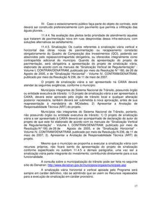 IV- Caso o estacionamento público faça parte do objeto do contrato, este
deverá ser construído preferencialmente com pavimento que permita a infiltração das
águas pluviais. .
             11.4.4. Na avaliação dos pleitos terão prioridade de atendimento aqueles
que tratarem de pavimentação nova em ruas desprovidas dessa infra-estrutura, com
soluções alternativas ao asfaltamento.
             11.4.5. Sinalização: Os custos referentes à sinalização viária vertical e
horizontal das obras novas de pavimentação ou recapeamento constarão
obrigatoriamente do Quadro de Composição dos Investimentos (QCI), podendo ser
absorvidos pelo repasse/contrapartida obrigatória, ou oferecidos integralmente como
contrapartida adicional do município. Quando da apresentação do projeto de
pavimentação, será obrigatória a apresentação do projeto de sinalização viária,
elaborado de acordo com os manuais de “Sinalização Vertical de Regulamentação” -
Volume I, CONTRAN/DENATRAM, publicado por meio da Resolução N° 180, de 26 de
Agosto de 2005, e de “Sinalização Horizontal” - Volume IV, CONTRAM/DENATRAM,
publicado por meio da Resolução N 236, de 11 de maio de 2007.
             O projeto de sinalização viária a ser apresentado na CAIXA deverá
atender às seguintes exigências, conforme o município:
             Municípios integrantes do Sistema Nacional de Trânsito, possuindo órgão
ou entidade executiva de trânsito: 1) O projeto de sinalização viária a ser apresentado à
CAIXA, deverá estar aprovado pelo órgão de trânsito local e qualquer alteração
posterior necessária, também deverá ser submetida à nova aprovação, antes de sua
reapresentação à mandatária do MCidades; 2) Apresentar a Anotação de
Responsabilidade Técnica (ART) do projeto.
              Municípios não integrantes do Sistema Nacional de Trânsito, portanto,
não possuindo órgão ou entidade executiva de trânsito: 1) O projeto de sinalização
viária a ser apresentado à CAIXA deverá ser acompanhado de declaração do autor do
projeto de que este foi elaborado de acordo com os manuais de “Sinalização Vertical
de Regulamentação” - Volume I, CONTRAN/DENATRAM, publicado por meio da
Resolução N° 180, de 26 de       Agosto de 2005, e de “Sinalização Horizontal” -
Volume IV, CONTRAM/DENATRAM, publicado por meio da Resolução N 236, de 11 de
maio de 2007; 2). Apresentar a Anotação de Responsabilidade Técnica (ART) do
projeto.
              Mesmo que o município se proponha a executar a sinalização viária com
recursos próprios, não ficará isento da apresentação do projeto de sinalização
conforme especificado no subitem 11.4.5 e demais parágrafos, uma vez ser a
sinalização viária parte integrante do investimento, contribuindo diretamente para a sua
funcionalidade.
             A consulta sobre a municipalização do trânsito pode ser feita no seguinte
sítio do Denatran: http://www.denatran.gov.br/municipios/orgaosmunicipais.asp
            A sinalização viária horizontal e vertical apoiada pelo Programa será
sempre em caráter definitivo, não se admitindo que se usem os Recursos repassados
para a execução de sinalização em caráter provisório.


                                                                                      17
 