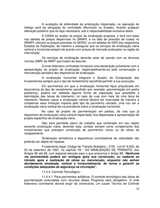 A avaliação da efetividade da sinalização implantada, na operação do
tráfego será da obrigação do contratado (Município ou Estado), ficando qualquer
alteração posterior que se faça necessária, sob a responsabilidade exclusiva deste.
               A CAIXA ao avaliar os preços da sinalização proposta, o fará com base
nas tabelas de preços disponíveis no SINAPI, e na falta de previsão de custos no
SINAPI, utilizará os preços previstos no SICRO, ou em tabelas do DER dos respectivos
Estados da Federação, de maneira a assegurar que os serviços de sinalização viária
vertical e horizontal estejam de acordo com preços de mercado praticados na região da
intervenção.
           Os serviços de sinalização deverão estar de acordo com as diversas
normas (NBR) da ABNT que tratam do assunto.
            O ente federativo contratado fornecerá uma declaração juntamente com a
apresentação do projeto de sinalização, responsabilizando-se pela conservação e
manutenção periódica dos dispositivos de sinalização.
             A sinalização horizontal integrará o Quadro de Composição dos
Investimentos sempre que o tipo de revestimento escolhido permitir a sua execução.
              Em pavimentos em que a sinalização horizontal fique prejudicada em
decorrência do tipo de revestimento escolhido (por exemplo: pavimentação em pedra
poliédrica), poderá ser adotada alguma forma de separação que possibilite a
delimitação das faixas de rolamento, no caso de ruas com mais de uma faixa de
rolamento. Nesses casos a sinalização vertical deverá ser executada de maneira a
compensar essa limitação imposta pelo tipo de pavimento utilizado, uma vez ser a
sinalização viária vertical da via prevalente sobre a sinalização horizontal.
             No caso de projeto de pavimentação em pedras, de vias que já
disponham de sinalização viária vertical implantada, fica dispensada a apresentação de
projeto específico de sinalização viária.
             Não será permitido plano de trabalho que contemple em seu objeto
somente sinalização viária, devendo esta, constar sempre como complemento dos
investimentos que prevejam construção de pavimentos novos ou de obras de
recapeamento.
             Sinalização semafórica e dispositivos controladores de velocidade não
poderão ser objeto do repasse.
             Fundamento legal: Código de Trânsito Brasileiro - CTB - Lei N° 9.503, de
23 de setembro de 1997, no capítulo VII - DA SINALIZAÇÃO DE TRÂNSITO, dos
Artigos 80 até 89, com especial atenção para o que preconiza o Artigo 88: “Nenhuma
via pavimentada poderá ser entregue após sua construção, ou reaberta ao
trânsito após a realização de obras ou manutenção, enquanto não estiver
devidamente sinalizada, vertical e horizontalmente, de forma a garantir as
condições adequadas de segurança na circulação”.
             11.4.4. Controle Tecnológico:
             11.4.4.1. Para pavimentos asfálticos: O controle tecnológico das obras de
pavimentação executadas com recursos desse Programa será obrigatório. O ente
federativo contratante deverá exigir da construtora, um Laudo Técnico de Controle
                                                                                   18
 
