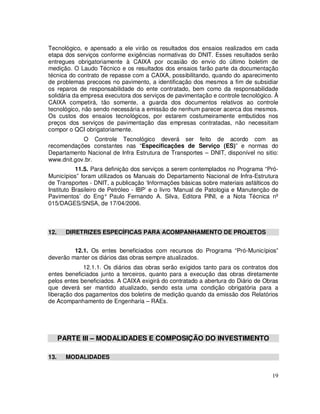 Tecnológico, e apensado a ele virão os resultados dos ensaios realizados em cada
etapa dos serviços conforme exigências normativas do DNIT. Esses resultados serão
entregues obrigatoriamente à CAIXA por ocasião do envio do último boletim de
medição. O Laudo Técnico e os resultados dos ensaios farão parte da documentação
técnica do contrato de repasse com a CAIXA, possibilitando, quando do aparecimento
de problemas precoces no pavimento, a identificação dos mesmos a fim de subsidiar
os reparos de responsabilidade do ente contratado, bem como da responsabilidade
solidária da empresa executora dos serviços de pavimentação e controle tecnológico. À
CAIXA competirá, tão somente, a guarda dos documentos relativos ao controle
tecnológico, não sendo necessária a emissão de nenhum parecer acerca dos mesmos.
Os custos dos ensaios tecnológicos, por estarem costumeiramente embutidos nos
preços dos serviços de pavimentação das empresas contratadas, não necessitam
compor o QCI obrigatoriamente.
            O Controle Tecnológico deverá ser feito de acordo com as
recomendações constantes nas “Especificações de Serviço (ES)” e normas do
Departamento Nacional de Infra Estrutura de Transportes – DNIT, disponível no sitio:
www.dnit.gov.br.
           11.5. Para definição dos serviços a serem contemplados no Programa “Pró-
Municípios” foram utilizados os Manuais do Departamento Nacional de Infra-Estrutura
de Transportes - DNIT, a publicação ‘Informações básicas sobre materiais asfálticos do
Instituto Brasileiro de Petróleo - IBP’ e o livro ‘Manual de Patologia e Manutenção de
Pavimentos’ do Eng° Paulo Fernando A. Silva, Editora PINI, e a Nota Técnica nº
015/DAGES/SNSA, de 17/04/2006.



12.     DIRETRIZES ESPECÍFICAS PARA ACOMPANHAMENTO DE PROJETOS


         12.1. Os entes beneficiados com recursos do Programa “Pró-Municípios”
deverão manter os diários das obras sempre atualizados.
             12.1.1. Os diários das obras serão exigidos tanto para os contratos dos
entes beneficiados junto a terceiros, quanto para a execução das obras diretamente
pelos entes beneficiados. A CAIXA exigirá do contratado a abertura do Diário de Obras
que deverá ser mantido atualizado, sendo esta uma condição obrigatória para a
liberação dos pagamentos dos boletins de medição quando da emissão dos Relatórios
de Acompanhamento de Engenharia – RAEs.




      PARTE III – MODALIDADES E COMPOSIÇÃO DO INVESTIMENTO

13.     MODALIDADES


                                                                                   19
 