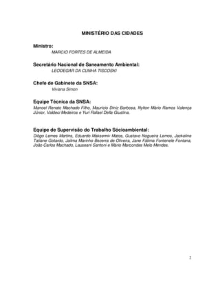 MINISTÉRIO DAS CIDADES

Ministro:
         MARCIO FORTES DE ALMEIDA


Secretário Nacional de Saneamento Ambiental:
         LEODEGAR DA CUNHA TISCOSKI


Chefe de Gabinete da SNSA:
         Viviana Simon


Equipe Técnica da SNSA:
Manoel Renato Machado Filho, Maurício Diniz Barbosa, Nylton Mário Ramos Valença
Júnior, Valdeci Medeiros e Yuri Rafael Della Giustina.



Equipe de Supervisão do Trabalho Sócioambiental:
Diôgo Lemes Martins, Eduardo Maksemiv Matos, Gustavo Nogueira Lemos, Jackeline
Tatiane Gotardo, Jailma Marinho Bezerra de Oliveira, Jane Fátima Fontenele Fontana,
João Carlos Machado, Lauseani Santoni e Mário Marcondes Melo Mendes.




                                                                                 2
 