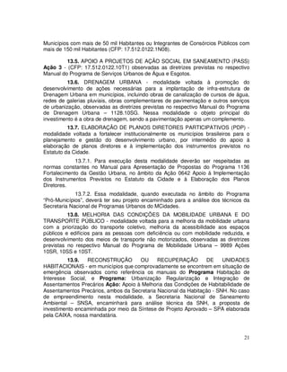 Municípios com mais de 50 mil Habitantes ou Integrantes de Consórcios Públicos com
mais de 150 mil Habitantes (CFP: 17.512.0122.1N08).

         13.5. APOIO A PROJETOS DE AÇÃO SOCIAL EM SANEAMENTO (PASS)
Ação 3 - (CFP: 17.512.0122.10T1) observadas as diretrizes previstas no respectivo
Manual do Programa de Serviços Urbanos de Água e Esgotos.
          13.6. DRENAGEM URBANA - modalidade voltada à promoção do
desenvolvimento de ações necessárias para a implantação de infra-estrutura de
Drenagem Urbana em municípios, incluindo obras de canalização de cursos de água,
redes de galerias pluviais, obras complementares de pavimentação e outros serviços
de urbanização, observadas as diretrizes previstas no respectivo Manual do Programa
de Drenagem Urbana – 1128.10SG. Nessa modalidade o objeto principal do
investimento é a obra de drenagem, sendo a pavimentação apenas um complemento.
          13.7. ELABORAÇÃO DE PLANOS DIRETORES PARTICIPATIVOS (PDP) -
modalidade voltada a fortalecer institucionalmente os municípios brasileiros para o
planejamento e gestão do desenvolvimento urbano, por intermédio do apoio à
elaboração de planos diretores e à implementação dos instrumentos previstos no
Estatuto da Cidade.
             13.7.1. Para execução desta modalidade deverão ser respeitadas as
normas constantes no Manual para Apresentação de Propostas do Programa 1136
Fortalecimento da Gestão Urbana, no âmbito da Ação 0642 Apoio à Implementação
dos Instrumentos Previstos no Estatuto da Cidade e à Elaboração dos Planos
Diretores.
             13.7.2. Essa modalidade, quando executada no âmbito do Programa
“Pró-Municípios”, deverá ter seu projeto encaminhado para a análise dos técnicos da
Secretaria Nacional de Programas Urbanos do MCidades.
          13.8. MELHORIA DAS CONDIÇÕES DA MOBILIDADE URBANA E DO
TRANSPORTE PÚBLICO - modalidade voltada para a melhoria da mobilidade urbana
com a priorização do transporte coletivo, melhoria da acessibilidade aos espaços
públicos e edifícios para as pessoas com deficiência ou com mobilidade reduzida, e
desenvolvimento dos meios de transporte não motorizados, observadas as diretrizes
previstas no respectivo Manual do Programa de Mobilidade Urbana – 9989 Ações
10SR, 10SS e 10ST.
         13.9.   RECONSTRUÇÃO         OU     RECUPERAÇÃO        DE     UNIDADES
HABITACIONAIS - em municípios que comprovadamente se encontrem em situação de
emergência observados como referência os manuais do Programa Habitação de
Interesse Social, e Programa: Urbanização Regularização e Integração de
Assentamentos Precários Ação: Apoio à Melhoria das Condições de Habitabilidade de
Assentamentos Precários, ambos da Secretaria Nacional da Habitação - SNH. No caso
de empreendimento nesta modalidade, a Secretaria Nacional de Saneamento
Ambiental – SNSA, encaminhará para análise técnica da SNH, a proposta de
investimento encaminhada por meio da Síntese de Projeto Aprovado – SPA elaborada
pela CAIXA, nossa mandatária.



                                                                                21
 
