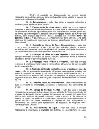 14.1.3.1. A aquisição ou desapropriação de terreno, quando
necessária, será admitida somente como contrapartida, sendo vedado o repasse de
recursos da União para tal finalidade.
            14.1.4. Terraplenagem - valor das obras e serviços referentes a
terraplenagem e regularização de subleito.
              14.1.5. Pavimentação de obras viárias - valor das obras e serviços
referentes à execução de encascalhamento, subbase, base e revestimento novo ou
recapeamento. Admite-se a pavimentação de vias nos distritos municipais, porém não
se admite a pavimentação das estradas vicinais de ligação da sede do município aos
distritos, com exceção dos trechos dessas estradas que estiverem dentro do
perímetro urbano. A pavimentação de estacionamentos será admitida como parte
integrante do investimento observadas as diretrizes especificadas no subitem 11.4.3
deste manual.
            14.1.6. Execução de Obras de Artes Complementares - valor das
obras e serviços referentes à execução meio-fios, calçadas, plantio de grama,
escadarias para pedestres, gradis de proteção ao pedestre, passagens molhadas e
pequenas obras de contenção necessárias à execução da via.
             14.1.7. Execução de Obras de Artes Especiais - valor das obras e
serviços referentes à execução de pontes, viadutos, passarelas, túneis e trincheiras
situadas no dentro de perímetro urbano municipal.
             14.1.8 Sinalização viária vertical e horizontal, valor dos serviços
referentes à sinalização viária vertical e horizontal das obras novas de pavimentação
ou de recapeamento,.
             14.1.9. Proteção, contenção e estabilização de encostas em áreas de
riscos - valor correspondente ao custo das obras para implantação de soluções que
visem à contenção de taludes (como muros de arrimo, retaludamentos, etc.) e o
direcionamento das águas através de escadas de dissipação de energia, banquetas e
vegetação adequada, entre outras soluções, observadas as determinações do subitem
13.10.1
            14.1.10. Trabalho social ou sócioambiental - valor correspondente ao
custo do trabalho de mobilização, assistência e participação dos beneficiários do
projeto.
              14.1.11. Manejo de Resíduos Sólidos - valor das obras e serviços
necessários a empreendimentos voltados para erradicação de “lixões”; construção de
unidades de disposição final; de unidades de tratamento; de unidades de transferência
intermediária; sistemas de acondicionamento, coleta e transporte; de sistemas de
limpeza de logradouros públicos e fortalecimento institucional para o planejamento e
gestão em resíduos sólidos, observado o disposto no item “Composição do
Investimento” do Manual para Apresentação de Propostas do Programa 8007:
Resíduos Sólidos Urbanos.
            14.1.12. Abastecimento de Água - valor das obras e serviços
necessários à implantação e ampliação dos sistemas de abastecimento de água,


                                                                                  24
 