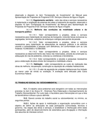 observado o disposto no item “Composição do Investimento” do Manual para
Apresentação de Propostas do Programa 0122: Serviços Urbanos de Água e Esgoto.
             14.1.13. Esgotamento sanitário - valor das obras e serviços necessários
à implantação e ampliação de sistemas de coleta e tratamento de esgotos, observado o
disposto no item “Composição do Investimento” do Manual para Apresentação de
Propostas do Programa 0122: Serviços Urbanos de Água e Esgoto.
            14.1.14. Melhoria das condições da mobilidade urbana e do
transporte público:
                14.1.14.1. Valor correspondente a projetos, obras e serviços
necessários para implantação de sistemas de transporte, incluindo faixas exclusivas ou
segregadas, terminais, estações de embarque e abrigos para pontos de parada.
                14.1.14.2. Valor correspondente a projetos, obras e serviços
necessários para implantação de adequações de espaços públicos e de edifícios
visando a acessibilidade a pessoas com deficiência, em conformidade com as Leis
Federais 10.048/2000 e 10.098/2000.
                14.1.14.3. Valor correspondente a projetos, obras e serviços
necessários ao desenvolvimento dos meios não motorizados, através da construção ou
adequação de vias de pedestres, ciclovias ou ciclofaixas e bicicletários.
                14.1.14.4. Valor correspondente a estudos e pesquisas necessários
para a elaboração de plano diretor de transporte e mobilidade urbana.
            14.1.15. Habitação - valor correspondente ao custo de realização das
obras de melhoria, recuperação, construção ou aquisição de unidades habitacionais.
              14.1.15.1. O valor de aquisição de unidades habitacionais fica limitado
ao menor valor de venda ou avaliação. A avaliação será efetuada pela Caixa
Econômica Federal.



15. TRABALHO SOCIAL OU SÓCIOAMBIENTAL


          15.1. O trabalho sócio-ambiental será obrigatório em todas as intervenções
previstas no item 2 do Anexo IV - Diretrizes Para Elaboração e Acompanhamento do
Trabalho Sócioambiental. Por outro lado, é facultativo para intervenções em que a lista
de beneficiários é difusa e pouco definida.
          15.2. Deverá constar do trabalho social ou sócioambiental, no mínimo, os
seguintes pontos:
           15.2.1. Ações de apoio à mobilização e organização comunitária com o
objetivo de definir as atribuições de cada participante (comunidade, técnicos e
governo), nas etapas das obras e serviços, e estabelecer a interlocução entre estes
participantes, além de desenvolvimento de sistemática para divulgação e informação
dos assuntos de interesse comum.


                                                                                    25
 