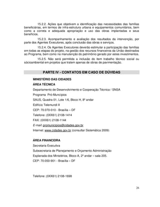 15.2.2. Ações que objetivem a identificação das necessidades das famílias
beneficiárias, em termos de infra-estrutura urbana e equipamentos comunitários, bem
como a correta e adequada apropriação e uso das obras implantadas e seus
benefícios.
          15.2.3. Acompanhamento e avaliação dos resultados da intervenção, por
parte dos Agentes Executores, após conclusão das obras e serviços.
         15.2.4. Os Agentes Executores deverão estimular a participação das famílias
em todas as etapas do projeto, na gestão dos recursos financeiros da União destinados
ao Programa, bem como na manutenção do patrimônio gerado por estes investimentos.
         15.2.5. Não será permitida a inclusão do item trabalho técnico social ou
sócioambiental em projetos que tratem apenas de obras de pavimentação.


             PARTE IV - CONTATOS EM CASO DE DÚVIDAS
      MINISTÉRIO DAS CIDADES
      ÁREA TÉCNICA
      Departamento de Desenvolvimento e Cooperação Técnica / SNSA
      Programa Pró-Muncípios
      SAUS, Quadra 01, Lote 1/6, Bloco H, 8º andar
      Edifício Telemundi II
      CEP: 70.070-010 - Brasília – DF
      Telefone: (0XX61) 2108-1414
      FAX: (0XX61) 2108-1144
      E-mail: promunicipios@cidades.gov.br
      Internet: www.cidades.gov.br (consultar Sistemática 2009)


      ÁREA FINANCEIRA
      Secretaria Executiva
      Subsecretaria de Planejamento e Orçamento Administração
      Esplanada dos Ministérios, Bloco A, 2º andar – sala 205.
      CEP: 70.050-901 - Brasília – DF




      Telefone: (0XX61) 2108-1698


                                                                                  26
 