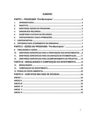 SUMÁRIO

PARTE I – PROGRAMA “Pró-Municípios” ........................................................... 4
1.        APRESENTAÇÃO.................................................................................................... 4
2.        OBJETIVO................................................................................................................ 4
3.        DIRETRIZES GERAIS DO PROGRAMA ................................................................. 5
4.        ORIGEM DOS RECURSOS ..................................................................................... 7
5.        QUEM PODE PLEITEAR OS RECURSOS .............................................................. 7
6.        PARTICIPANTES E SUAS ATRIBUIÇÕES ............................................................. 7
7.    CONTRAPARTIDA ...................................................................................................... 7
8.    CRITÉRIOS PARA ATENDIMENTO DE DEMANDAS ................................................ 7
PARTE II – AÇÕES DO PROGRAMA “Pró-Municípios” ................................... 8
9.    FINALIDADES E AÇÕES ............................................................................................ 8
10.       DIRETRIZES ESPECÍFICAS PARA A PROPOSIÇÃO DOS INVESTIMENTOS:.... 8
11.       DIRETRIZES ESPECÍFICAS PARA OS SERVIÇOS DE PAVIMENTAÇÃO ......... 11
12.       DIRETRIZES ESPECÍFICAS PARA ACOMPANHAMENTO DE PROJETOS....... 19
PARTE III – MODALIDADES E COMPOSIÇÃO DO INVESTIMENTO .......... 19
13.       MODALIDADES ..................................................................................................... 19
14.       COMPOSIÇÃO DO INVESTIMENTO..................................................................... 23
15. TRABALHO SÓCIO-AMBIENTAL.............................................................................. 25
PARTE IV - CONTATOS EM CASO DE DÚVIDAS ............................................. 26
ANEXO I............................................................................................................................ 28
ANEXO II........................................................................................................................... 29
ANEXO III.......................................................................................................................... 30
ANEXO IV ........................................................................................................................ 33
ANEXO V ......................................................................................................................... 42
ANEXO VI ......................................................................................................................... 43




                                                                                                                                3
 