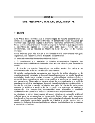ANEXO IV

          DIRETRIZES PARA O TRABALHO SOCIOAMBIENTAL




1 - OBJETO


Este Anexo define diretrizes para a implementação do trabalho socioambiental no
âmbito da execução dos empreendimentos em saneamento básico, realizados por
intermédio dos programas e ações da Secretaria Nacional de Saneamento Ambiental.
Nesse sentido, estas orientações integram o conjunto de normativos que regulamentam
a sistemática de repasse de recursos pelo poder público federal para tais
investimentos, seja de recursos do Orçamento Geral da União ou de recursos
onerosos.
Essas diretrizes gerais não excluem a possibilidade de que sejam criadas instruções
específicas para o desenvolvimento do trabalho socioambiental.
As diretrizes constantes deste anexo buscam subsidiar:
1. O planejamento e a execução do trabalho socioambiental integrante dos
investimentos/empreendimentos custeados com recursos federais para saneamento
básico;
2.A atuação dos agentes financiadores na análise técnica dos pleitos e no
monitoramento das ações socioambientais desenvolvidas.
O trabalho socioambiental compreende um conjunto de ações educativas e de
mobilização social, planejadas e desenvolvidas pelo proponente em função das obras
contratadas, tendo como objetivo promover a sustentabilidade sócio-econômica e
ambiental do empreendimento, assim como qualificar e aperfeiçoar os investimentos
em saneamento. Observadas as características do empreendimento e o perfil da
população beneficiária, as atividades desenvolvidas pelo trabalho socioambiental têm a
função de incentivar a gestão participativa por meio da criação de mecanismos
capazes de viabilizar a participação da população nos processos de decisão e
manutenção dos bens/serviços empreendidos para adequá-los à realidade
socioeconômica e cultural e às reais prioridades dos grupos sociais atendidos.
As atividades a serem desenvolvidas abrangem iniciativas de educação ambiental
voltadas para os componentes do saneamento básico, observando abordagem
interdisciplinar, bem como ações de caráter sócio-educativo direcionadas à mobilização
social, organização comunitária, geração de trabalho e renda, sempre com a
perspectiva de busca de sustentabilidade nas relações estabelecidas entre as pessoas
e o ambiente onde vivem.



                                                                                   33
 
