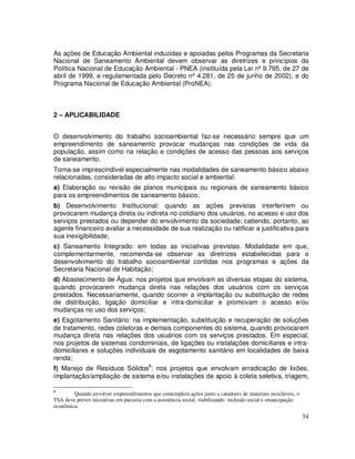 As ações de Educação Ambiental induzidas e apoiadas pelos Programas da Secretaria
Nacional de Saneamento Ambiental devem observar as diretrizes e princípios da
Política Nacional de Educação Ambiental - PNEA (instituída pela Lei nº 9.795, de 27 de
abril de 1999, e regulamentada pelo Decreto nº 4.281, de 25 de junho de 2002), e do
Programa Nacional de Educação Ambiental (ProNEA).



2 – APLICABILIDADE


O desenvolvimento do trabalho socioambiental faz-se necessário sempre que um
empreendimento de saneamento provocar mudanças nas condições de vida da
população, assim como na relação e condições de acesso das pessoas aos serviços
de saneamento.
Torna-se imprescindível especialmente nas modalidades de saneamento básico abaixo
relacionadas, consideradas de alto impacto social e ambiental:
a) Elaboração ou revisão de planos municipais ou regionais de saneamento básico
para os empreendimentos de saneamento básico;
b) Desenvolvimento Institucional: quando as ações previstas interferirem ou
provocarem mudança direta ou indireta no cotidiano dos usuários, no acesso e uso dos
serviços prestados ou depender do envolvimento da sociedade; cabendo, portanto, ao
agente financeiro avaliar a necessidade de sua realização ou ratificar a justificativa para
sua inexigibilidade;
c) Saneamento Integrado: em todas as iniciativas previstas. Modalidade em que,
complementarmente, recomenda-se observar as diretrizes estabelecidas para o
desenvolvimento do trabalho socioambiental contidas nos programas e ações da
Secretaria Nacional de Habitação;
d) Abastecimento de Água: nos projetos que envolvam as diversas etapas do sistema,
quando provocarem mudança direta nas relações dos usuários com os serviços
prestados. Necessariamente, quando ocorrer a implantação ou substituição de redes
de distribuição, ligação domiciliar e intra-domiciliar e promovam o acesso e/ou
mudanças no uso dos serviços;
e) Esgotamento Sanitário: na implementação, substituição e recuperação de soluções
de tratamento, redes coletoras e demais componentes do sistema, quando provocarem
mudança direta nas relações dos usuários com os serviços prestados. Em especial,
nos projetos de sistemas condominiais, de ligações ou instalações domiciliares e intra-
domiciliares e soluções individuais de esgotamento sanitário em localidades de baixa
renda;
f) Manejo de Resíduos Sólidos8: nos projetos que envolvam erradicação de lixões,
implantação/ampliação de sistema e/ou instalações de apoio à coleta seletiva, triagem,

8
        Quando envolver empreendimentos que contemplem ações junto a catadores de materiais recicláveis, o
TSA deve prever iniciativas em parceria com a assistência social, viabilizando inclusão social e emancipação
econômica.
                                                                                                               34
 