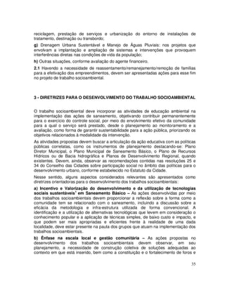 reciclagem, prestação de serviços e urbanização do entorno de instalações de
tratamento, destinação ou transbordo;
g) Drenagem Urbana Sustentável e Manejo de Águas Pluviais: nos projetos que
envolvam a implantação e ampliação de sistemas e intervenções que provoquem
interferências diretas nas condições de vida da população;
h) Outras situações, conforme avaliação do agente financeiro.
2.1 Havendo a necessidade de reassentamento/remanejamento/remoção de famílias
para a efetivação dos empreendimentos, devem ser apresentadas ações para esse fim
no projeto de trabalho socioambiental.



3 - DIRETRIZES PARA O DESENVOLVIMENTO DO TRABALHO SOCIOAMBIENTAL


O trabalho socioambiental deve incorporar as atividades de educação ambiental na
implementação das ações de saneamento, objetivando contribuir permanentemente
para o exercício do controle social, por meio do envolvimento efetivo da comunidade
para a qual o serviço será prestado, desde o planejamento ao monitoramento e a
avaliação, como forma de garantir sustentabilidade para a ação pública, priorizando os
objetivos relacionados à modalidade da intervenção.
As atividades propostas devem buscar a articulação da ação educativa com as políticas
públicas correlatas, como os instrumentos de planejamento destacando-se: Plano
Diretor Municipal, o Plano Municipal de Saneamento Básico, o Plano de Recursos
Hídricos ou de Bacia hidrográfica e Planos de Desenvolvimento Regional, quando
existentes. Devem, ainda, observar as recomendações contidas nas resoluções 25 e
34 do Conselho das Cidades sobre participação social no âmbito das políticas para o
desenvolvimento urbano, conforme estabelecido no Estatuto da Cidade.
Nesse sentido, alguns aspectos considerados relevantes são apresentados como
diretrizes orientadoras para o desenvolvimento dos trabalhos socioambientais:
a) Incentivo e Valorização do desenvolvimento e da utilização de tecnologias
sociais sustentáveis1 em Saneamento Básico – As ações desenvolvidas por meio
dos trabalhos socioambientais devem proporcionar a reflexão sobre a forma como a
comunidade tem se relacionado com o saneamento, incluindo a discussão sobre a
eficácia da metodologia e infra-estrutura utilizada de forma convencional. A
identificação e a utilização de alternativas tecnológicas que levem em consideração o
conhecimento popular e a aplicação de técnicas simples, de baixo custo e impacto, e
que podem ser mais apropriadas e eficientes frente à realidade de uma dada
localidade, deve estar presente na pauta dos grupos que atuam na implementação dos
trabalhos socioambientais.
b) Ênfase na escala local e gestão comunitária – As ações propostas no
desenvolvimento dos trabalhos socioambientais devem observar, em seu
planejamento, a necessidade de construção coletiva de soluções adequadas ao
contexto em que está inserido, bem como a constituição e o fortalecimento de foros e

                                                                                   35
 