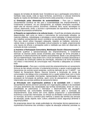 espaços de tomadas de decisão local. Considera-se que a participação comunitária é
facilitada nesta escala, onde os laços territoriais, econômicos e culturais fortemente
ligados às noções de identidade e pertencimento estão presentes e marcantes.
c) Orientação pelas dimensões da sustentabilidade – Para que o trabalho
socioambiental contribua de fato para a sustentabilidade dos empreendimentos, é
fundamental considerar, em seu planejamento, as múltiplas dimensões envolvidas,
sejam elas de natureza política, econômica, ambiental, ética, social, tecnológica ou
cultural, observando, ainda, o acúmulo e aprendizados de experiências anteriores na
condução de processos semelhantes.
d) Respeito ao regionalismo e às culturas locais – O perfil das atividades educativas
desenvolvidas, bem como os meios e instrumentos de comunicação utilizados, os
materiais didáticos, metodologias e estratégias a serem adotadas no desenvolvimento
dos trabalhos socioambientais devem considerar as peculiaridades de cada contexto.
Para isso, devem utilizar linguagem adequada, respeitar as tradições, costumes e
valores locais e expressar a diversidade cultural presente na região, proporcionando
uma riqueza de olhares e percepções sobre a realidade que deve ser observada na
condução de todo o processo.
e) Incentivo à Participação Comunitária, Mobilização Social e Educomunicação2 –
Buscando qualificar a operacionalização dos empreendimentos, é fundamental
estimular os diversos atores sociais envolvidos para interagir de forma articulada e
propositiva no desenvolvimento do trabalho socioambiental, desde o seu planejamento
até sua implementação. Essa diretriz tem o intuito de fortalecer as bases associativas e
os processos de construção coletiva da informação, utilizando-a de forma educadora
nos meios e instrumentos de comunicação mais influentes e adequados ao contexto
local.
f) Controle social – Para que o controle social dos empreendimentos em saneamento
torne-se de fato atitude concreta, é fundamental promover e apoiar a estruturação dos
mecanismos de controle social existentes, conforme definição da Lei 11.445/07 - Lei
Federal do Saneamento Básico. Deve-se fomentar a construção de canais de
comunicação e de diálogo entre a sociedade civil e o poder público local, com o intuito
de assegurar à sociedade informações, representações técnicas e participação nos
processos de formulação de políticas, assim como de planejamento e de avaliação
relacionados aos serviços públicos de saneamento básico.
g) Articulação com organizações públicas e da sociedade civil: o trabalho
socioambiental deverá promover parcerias com organizações públicas e da sociedade
civil para atendimento das necessidades das famílias beneficiadas, tendo em vista a
possibilidade de potencializar e internalizar o desenvolvimento das atividades
socioambientais nas comunidades beneficiadas, mesmo após a conclusão do
empreendimento. Essa diretriz tem como objetivo proporcionar a sustentabilidade
econômica e social das intervenções, ao reforçar as atividades e estruturas existentes
no município, de forma a contribuir para melhorar o acesso das famílias aos serviços
de educação, saúde, esporte, lazer, cultura, assistência social, segurança alimentar e
segurança pública.
Os proponentes devem dar ampla publicidade às informações técnico-operacionais e
orçamentário-financeiras dos contratos e ações de educação ambiental, previstas ou

                                                                                     36
 