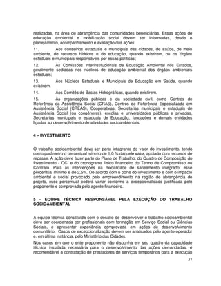 realizadas, na área de abrangência das comunidades beneficiárias. Essas ações de
educação ambiental e mobilização social devem ser informadas, desde o
planejamento, acompanhamento e avaliação das ações:
11.         Aos conselhos estaduais e municipais das cidades, de saúde, de meio
ambiente, de recursos hídricos e de educação, quando existirem, ou os órgãos
estaduais e municipais responsáveis por essas políticas;
12.        Às Comissões Interinstitucionais de Educação Ambiental nos Estados,
geralmente sediadas nos núcleos de educação ambiental dos órgãos ambientais
estaduais;
13.          Aos Núcleos Estaduais e Municipais de Educação em Saúde, quando
existirem.
14.          Aos Comitês de Bacias Hidrográficas, quando existirem.
15.         Às organizações públicas e da sociedade civil, como Centros de
Referência da Assistência Social (CRAS), Centros de Referência Especializada em
Assistência Social (CREAS), Cooperativas, Secretarias municipais e estaduais de
Assistência Social (ou congêneres), escolas e universidades públicas e privadas,
Secretarias municipais e estaduais de Educação, fundações e demais entidades
ligadas ao desenvolvimento de atividades socioambientais,


4 – INVESTIMENTO


O trabalho socioambiental deve ser parte integrante do valor do investimento, tendo
como parâmetro o percentual mínimo de 1,0 % daquele valor, apoiado com recursos de
repasse. A ação deve fazer parte do Plano de Trabalho, do Quadro de Composição do
Investimento - QCI e do cronograma físico financeiro do Termo de Compromisso ou
Contrato. Para as intervenções na modalidade de saneamento integrado, esse
percentual mínimo é de 2,5%. De acordo com o porte do investimento e com o impacto
ambiental e social provocado pelo empreendimento na região de abrangência do
projeto, esse percentual poderá variar conforme a excepcionalidade justificada pelo
proponente e comprovada pelo agente financeiro.


5 – EQUIPE TÉCNICA RESPONSÁVEL PELA EXECUÇÃO DO TRABALHO
SOCIOAMBIENTAL


A equipe técnica constituída com o desafio de desenvolver o trabalho socioambiental
deve ser coordenada por profissionais com formação em Serviço Social ou Ciências
Sociais, e apresentar experiência comprovada em ações de desenvolvimento
comunitário. Casos de excepcionalização devem ser analisados pelo agente operador
e, em última instância, pelo Ministério das Cidades.
Nos casos em que o ente proponente não disponha em seu quadro da capacidade
técnica instalada necessária para o desenvolvimento das ações demandadas, é
recomendável a contratação de prestadores de serviços temporários para a execução
                                                                                37
 