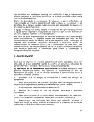 das atividades e/ou estabelecer parcerias com instituições, grupos e pessoas com
atuação destacada e reconhecida experiência na temática, guardada a observância
dos trâmites legais vigentes.
Diante da diversidade e complexidade de situações a serem enfrentadas na
implementação do trabalho socioambiental, cabe destacar a necessidade e os
benefícios de se compor equipes multidisciplinares, com capacidade de atuação em
diversas áreas do conhecimento.
A equipe constituída para realizar trabalho socioambiental deve procurar se reunir com
a equipe técnica responsável pelos projetos de engenharia com o intuito de sintonizar
as ações propostas e otimizar os recursos aplicados.
Nos casos em que o proponente optar por terceirizar os serviços, opção justificada por
termo circunstanciado, a empresa deverá ser contratada por meio de um
convênio/contrato distinto do utilizado para a contratação das obras. A instituição ou
empresa deve apresentar comprovada experiência e capacidade técnica no
desenvolvimento de Trabalhos Sociais junto a comunidades de baixa renda, não
ficando dispensada da obrigatoriedade de ter em seu quadro um responsável técnico
com formação profissional já mencionada para exercer a coordenação e
acompanhamento dos trabalhos.


6 – FASES PREVISTAS


Para que os objetivos do trabalho socioambiental sejam alcançados, deve ser
elaborado um projeto específico visando desenvolver um conjunto de atividades de
caráter informativo, educativo e de mobilização social, compreendendo:
a) Realização de um mapeamento socioambiental de caráter participativo, com
proposta metodológica definida para identificar as características da área de
abrangência do projeto, a fim de levantar demandas e potencialidades locais e
estabelecer parcerias, contendo:
1.   Panorama atual da dotação de infra-estrutura e acesso aos serviços de
saneamento;
2.    Perfil sócio-econômico da localidade, que pode incluir informações relativas à
capacidade de pagamento da população a ser beneficiada com os serviços;
3.    Características e impactos ambientais identificados;
4.    Histórico de ocupação da área em questão, destacando a densidade
populacional;
5.   Nível de conhecimento da população sobre o empreendimento a ser implantado,
podendo incluir pesquisa de opinião da população sobre os serviços prestados;
6.     Levantamento das instituições que atuam com educação ambiental e
mobilização social na região, incluindo as experiências e programas de educação
ambiental e mobilização social em desenvolvimento;


                                                                                   38
 