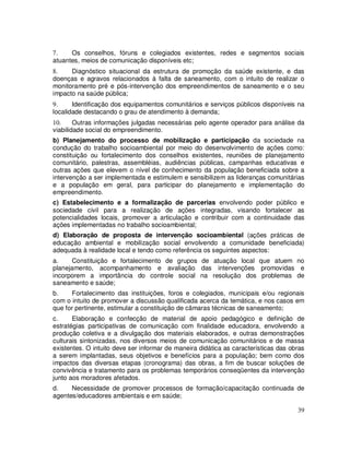 7.    Os conselhos, fóruns e colegiados existentes, redes e segmentos sociais
atuantes, meios de comunicação disponíveis etc;
8.    Diagnóstico situacional da estrutura de promoção da saúde existente, e das
doenças e agravos relacionados à falta de saneamento, com o intuito de realizar o
monitoramento pré e pós-intervenção dos empreendimentos de saneamento e o seu
impacto na saúde pública;
9.     Identificação dos equipamentos comunitários e serviços públicos disponíveis na
localidade destacando o grau de atendimento à demanda;
10.     Outras informações julgadas necessárias pelo agente operador para análise da
viabilidade social do empreendimento.
b) Planejamento do processo de mobilização e participação da sociedade na
condução do trabalho socioambiental por meio do desenvolvimento de ações como:
constituição ou fortalecimento dos conselhos existentes, reuniões de planejamento
comunitário, palestras, assembléias, audiências públicas, campanhas educativas e
outras ações que elevem o nível de conhecimento da população beneficiada sobre a
intervenção a ser implementada e estimulem e sensibilizem as lideranças comunitárias
e a população em geral, para participar do planejamento e implementação do
empreendimento.
c) Estabelecimento e a formalização de parcerias envolvendo poder público e
sociedade civil para a realização de ações integradas, visando fortalecer as
potencialidades locais, promover a articulação e contribuir com a continuidade das
ações implementadas no trabalho socioambiental;
d) Elaboração de proposta de intervenção socioambiental (ações práticas de
educação ambiental e mobilização social envolvendo a comunidade beneficiada)
adequada à realidade local e tendo como referência os seguintes aspectos:
a.    Constituição e fortalecimento de grupos de atuação local que atuem no
planejamento, acompanhamento e avaliação das intervenções promovidas e
incorporem a importância do controle social na resolução dos problemas de
saneamento e saúde;
b.    Fortalecimento das instituições, foros e colegiados, municipais e/ou regionais
com o intuito de promover a discussão qualificada acerca da temática, e nos casos em
que for pertinente, estimular a constituição de câmaras técnicas de saneamento;
c.     Elaboração e confecção de material de apoio pedagógico e definição de
estratégias participativas de comunicação com finalidade educadora, envolvendo a
produção coletiva e a divulgação dos materiais elaborados, e outras demonstrações
culturais sintonizadas, nos diversos meios de comunicação comunitários e de massa
existentes. O intuito deve ser informar de maneira didática as características das obras
a serem implantadas, seus objetivos e benefícios para a população; bem como dos
impactos das diversas etapas (cronograma) das obras, a fim de buscar soluções de
convivência e tratamento para os problemas temporários conseqüentes da intervenção
junto aos moradores afetados.
d.    Necessidade de promover processos de formação/capacitação continuada de
agentes/educadores ambientais e em saúde;

                                                                                     39
 