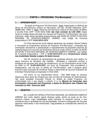 PARTE I – PROGRAMA “Pró-Municípios”

1.    APRESENTAÇÃO
            As ações do Programa “Pró-Municípios” “Ação: Implantação ou Melhoria de
Obras de Infra-Estrutura Urbana em Municípios com até 100.000 Habitantes (CFP:
15.451.6001.109A)” e “Ação: Obras de Infra-Estrutura Urbana em Municípios de Médio
e Grande Porte (CFP: 15.451.6002.109B) não mais constam da LOA 2009. Desse
modo as antigas ações previstas nos manuais do Programa “Pró-Municípios” dos anos
anteriores, estão sendo atendidas presentemente pela AÇÃO DE APOIO À POLITICA
NACIONAL DE DESENVOLVIMENTO URBANO, cujo código de funcional
programática é: CFP 15.451.0310.1D73.
          1.1. Este manual tem como objetivo apresentar aos estados, Distrito Federal
e municípios os fundamentos técnicos do Programa “Pró-Municípios”, acrescidos das
orientações necessárias à apresentação e enquadramento de propostas passíveis de
implementação com recursos do Orçamento Geral da União (OGU) oriundos da AÇÃO
DE APOIO À POLITICA NACIONAL DE DESENVOLVIMENTO URBANO, cujo Código
de Funcional Programática – CFP é 15.451.0310.1D73 para infraestrutura urbana
nas modalidade listadas à página 20 deste manual.
           1.2. No momento da apresentação de propostas técnicas para acesso ao
apoio financeiro do Ministério das Cidades - MCidades é importante verificar a
existência de recursos para obras de infraestrutura, na Lei Orçamentária Anual (LOA)
de 2009 na FP 15.451.0310.1D73, em favor do Proponente. Esta providência é
indispensável, uma vez que, no âmbito do “Pró-Municípios”, todo e qualquer apoio
financeiro para execução de iniciativas (obras) é decorrente de recursos originários de
Emendas Parlamentares consignadas no OGU 2009.
          1.3. Como na Lei Orçamentária Anual - LOA 2009 todos os recursos
disponíveis para obras de infraestrutura são oriundos de Emendas de Parlamentares,
não serão acatadas Consultas Prévias no âmbito do citado Programa, em
conformidade com o que dispõe o subitem 4.1.a do Manual de Instruções para
Contratação e Execução dos Programas e Ações do Ministério das Cidades não
inseridos no PAC / Exercício 2009.

2.    OBJETIVO

          2.1. A AÇÃO DE APOIO À POLÍTICA NACIONAL DE DESENVOLVIMENTO
URBANO tem como objetivo apoiar diversas ações, dentre as quais as de infra-
estrutura urbana, cujas modalidades estão previstas no presente manual, e que
contribuam para a qualidade de vida da população, inclusive a adequação de vias para
sistemas motorizados e não-motorizados, resguardadas as competências setoriais do
MCidades.




                                                                                     4
 