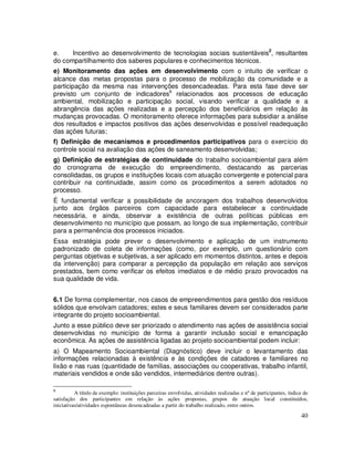e.    Incentivo ao desenvolvimento de tecnologias sociais sustentáveis2, resultantes
do compartilhamento dos saberes populares e conhecimentos técnicos.
e) Monitoramento das ações em desenvolvimento com o intuito de verificar o
alcance das metas propostas para o processo de mobilização da comunidade e a
participação da mesma nas intervenções desencadeadas. Para esta fase deve ser
previsto um conjunto de indicadores9 relacionados aos processos de educação
ambiental, mobilização e participação social, visando verificar a qualidade e a
abrangência das ações realizadas e a percepção dos beneficiários em relação às
mudanças provocadas. O monitoramento oferece informações para subsidiar a análise
dos resultados e impactos positivos das ações desenvolvidas e possível readequação
das ações futuras;
f) Definição de mecanismos e procedimentos participativos para o exercício do
controle social na avaliação das ações de saneamento desenvolvidas;
g) Definição de estratégias de continuidade do trabalho socioambiental para além
do cronograma de execução do empreendimento, destacando as parcerias
consolidadas, os grupos e instituições locais com atuação convergente e potencial para
contribuir na continuidade, assim como os procedimentos a serem adotados no
processo.
É fundamental verificar a possibilidade de ancoragem dos trabalhos desenvolvidos
junto aos órgãos parceiros com capacidade para estabelecer a continuidade
necessária, e ainda, observar a existência de outras políticas públicas em
desenvolvimento no município que possam, ao longo de sua implementação, contribuir
para a permanência dos processos iniciados.
Essa estratégia pode prever o desenvolvimento e aplicação de um instrumento
padronizado de coleta de informações (como, por exemplo, um questionário com
perguntas objetivas e subjetivas, a ser aplicado em momentos distintos, antes e depois
da intervenção) para comparar a percepção da população em relação aos serviços
prestados, bem como verificar os efeitos imediatos e de médio prazo provocados na
sua qualidade de vida.


6.1 De forma complementar, nos casos de empreendimentos para gestão dos resíduos
sólidos que envolvam catadores; estes e seus familiares devem ser considerados parte
integrante do projeto socioambiental.
Junto a esse público deve ser priorizado o atendimento nas ações de assistência social
desenvolvidas no município de forma a garantir inclusão social e emancipação
econômica. As ações de assistência ligadas ao projeto socioambiental podem incluir:
a) O Mapeamento Socioambiental (Diagnóstico) deve incluir o levantamento das
informações relacionadas à existência e às condições de catadores e familiares no
lixão e nas ruas (quantidade de famílias, associações ou cooperativas, trabalho infantil,
materiais vendidos e onde são vendidos, intermediários dentre outras).

9
          A título de exemplo: instituições parceiras envolvidas, atividades realizadas e nº de participantes, índice de
satisfação dos participantes em relação às ações propostas, grupos de atuação local constituídos,
iniciativas/atividades espontâneas desencadeadas a partir do trabalho realizado, entre outros.
                                                                                                                    40
 