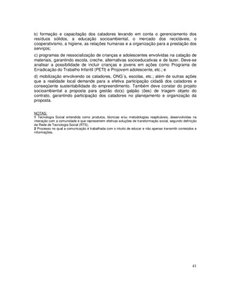 b) formação e capacitação dos catadores levando em conta o gerenciamento dos
resíduos sólidos, a educação socioambiental, o mercado dos recicláveis, o
cooperativismo, a higiene, as relações humanas e a organização para a prestação dos
serviços;
c) programas de ressocialização de crianças e adolescentes envolvidas na catação de
materiais, garantindo escola, creche, alternativas socioeducativas e de lazer. Deve-se
analisar a possibilidade de incluir crianças e jovens em ações como Programa de
Erradicação do Trabalho Infantil (PETI) e Projovem adolescente, etc.; e
d) mobilização envolvendo os catadores, ONG´s, escolas, etc.; além de outras ações
que a realidade local demande para a efetiva participação cidadã dos catadores e
conseqüente sustentabilidade do empreendimento. Também deve constar do projeto
socioambiental a proposta para gestão do(s) galpão (ões) de triagem objeto do
contrato, garantindo participação dos catadores no planejamento e organização da
proposta.


NOTAS:
1 Tecnologia Social entendida como produtos, técnicas e/ou metodologias reaplicáveis, desenvolvidas na
interação com a comunidade e que representem efetivas soluções de transformação social, segundo definição
da Rede de Tecnologia Social (RTS).
2 Processo no qual a comunicação é trabalhada com o intuito de educar e não apenas transmitir conteúdos e
informações.




                                                                                                      41
 