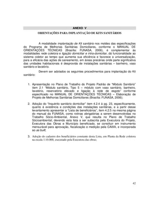 ANEXO V
             ORIENTAÇÕES PARA IMPLANTAÇÃO DE KITS SANITÁRIOS


             A modalidade implantação de Kit sanitário nos moldes das especificações
do Programa de Melhorias Sanitárias Domiciliares, conforme o MANUAL DE
ORIENTAÇÕES TÉCNICAS (Brasília: FUNASA, 2006), é complementar às
modalidades rede coletora e ligação domiciliar e intra-domiciliar, dá funcionalidade ao
sistema coletor ao tempo que aumenta sua eficiência e favorece a universalização,
para a eficácia das ações de saneamento, em áreas precárias onde parte significativa
das unidades habitacionais é desprovida de instalações sanitárias – banheiro, vaso
sanitário e lavatório.
             Devem ser adotados os seguintes procedimentos para implantação do Kit
sanitário:


   1. Apresentação no Plano de Trabalho do Projeto Padrão de “Módulo Sanitário”
      item 2.1 “Módulo sanitário, Tipo 5 – módulo com vaso sanitário, banheiro,
      lavatório, reservatório elevado e ligação à rede de esgoto” conforme
      especificado no MANUAL DE ORIENTAÇÕES TÉCNICAS – Elaboração de
      Projeto de Melhorias Sanitárias Domiciliares (Brasília: FUNASA, 2006);

   2. Adoção do “Inquérito sanitário domiciliar” item 4.2.4 à pg. 23, especificamente,
      quanto à existência e condições das instalações sanitárias, e a partir desse
      levantamento apresentar a “Lista de beneficiários”, item 4.2.5 na mesma página
      do manual da FUNASA, como rotinas obrigatórias a serem desenvolvidas no
      Trabalho Sócio-Ambiental, Anexo V, que resulta no Plano de Trabalho
      Sócioambiental, devendo esta lista a ser subscrita pela Executora do Projeto,
      Executora das Obras e Município beneficiado, se constituir em instrumento
      mensurável para aprovação, fiscalização e medição pela CAIXA, e incorporada
      ao as built;

   3. Adoção do cadastro dos beneficiários constante desta Lista, em Planta da Rede coletora
      na escala 1:10.000, executado pela Executora das obras;




                                                                                         42
 