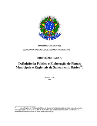 MINISTÉRIO DAS CIDADES

           SECRETARIA NACIONAL DE SANEAMENTO AMBIENTAL



                                DIRETRIZES PARA A

      Definição da Política e Elaboração de Planos
     Municipais e Regionais de Saneamento Básico10.

                                           Brasília – DF
                                               2009




10
        As definições da Política e do Plano de Saneamento Básico estão contidas, respectivamente,
                              o
nos Capítulos II e IV da Lei n 11.445 de 05/01/2007 que estabelece a finalidade, o conteúdo e a
responsabilidade institucional do titular por sua elaboração.
                                                                                                     1
 