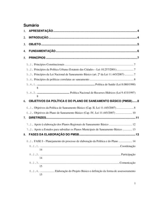 Sumário
1.     APRESENTAÇÃO ........................................................................................................ 4

2.     INTRODUÇÃO.............................................................................................................. 4

3.     OBJETO ....................................................................................................................... 5

4.     FUNDAMENTAÇÃO..................................................................................................... 6

5.     PRINCÍPIOS ................................................................................................................. 7

     5.1. Princípios Constitucionais ............................................................................................ 7
     5.2. Princípios da Política Urbana (Estatuto das Cidades – Lei 10.257/2001)....................... 7
     5.3. Princípios da Lei Nacional de Saneamento Básico (art. 2º da Lei 11.445/2007) ............ 7
     5.4. Princípios de políticas correlatas ao saneamento ........................................................... 8
     5.4.1. ............................................................................. Política de Saúde (Lei 8.080/1990)
           8
     5.4.2. ........................................... Política Nacional de Recursos Hídricos (Lei 9.433/1997)
           8
6.     OBJETIVOS DA POLÍTICA E DO PLANO DE SANEAMENTO BÁSICO (PMSB)...... 8

     6.1. Objetivos da Política de Saneamento Básico (Cap. II, Lei 11.445/2007) ....................... 8
     6.2. Objetivos do Plano de Saneamento Básico (Cap. IV, Lei 11.445/2007) ...................... 10
7.     DIRETRIZES............................................................................................................... 11

     7.1. Apoio à elaboração dos Planos Regionais de Saneamento Básico ............................... 12
     7.2. Apoio a Estudos para subsidiar os Planos Municipais de Saneamento Básico ............. 13
8.     FASES DA ELABORAÇÃO DO PMSB...................................................................... 13

     8.1. FASE I – Planejamento do processo de elaboração da Política e do Plano .................. 14
        8.1.1. ...........................................................................................................Coordenação
              14
        8.1.2. ............................................................................................................ Participação
              14
        8.1.3. ..........................................................................................................Comunicação
              15
        8.1.4. ................... Elaboração do Projeto Básico e definição da forma de assessoramento
              15


                                                                                                                                      1
 