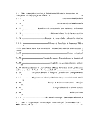 8.2. FASE II – Diagnóstico da Situação do Saneamento Básico e de seus impactos nas
condições de vida da população (inciso I, art.19) .................................................................. 16
8.2.1. ......................................................................................Planejamento do Diagnóstico
      16
8.2.1.1. ............................................................................. Área de abrangência do Diagnóstico
       16
8.2.1.2. ....................................Coleta de dados e informações: tipos, abrangência e tratamento
       17
8.2.1.3. ................................................................ Fontes de informações de dados secundários
       17
8.2.1.4. ................................................... Inspeções de campo e dados e informações primárias
       17
8.2.2. ........................................................ Enfoques do Diagnóstico do Saneamento Básico
      18
8.2.2.1. ........ Caracterização Geral do Município - situação físico-territorial, socioeconômica e
cultural ................................................................................................................................. 18
8.2.2.2. ................................................................................................... Situação Institucional
       19
8.2.2.3. ............................................... Situação dos serviços de abastecimento de água potável
       19
8.2.2.4. .............................................................Situação dos serviços de esgotamento sanitário
       20
8.2.2.5. Situação dos Serviços de Limpeza Urbana e Manejo de Resíduos Sólidos, de Resíduos
da Construção Civil e de Resíduos dos Serviços de Saúde .................................................... 20
8.2.2.6. ..................... Situação dos Serviços de Manejo de Águas Pluviais e Drenagem Urbana
       21
8.2.3. .................... Diagnóstico dos setores que têm inter-relação com o saneamento básico
      22
8.2.3.1. ..........................................................Situação do desenvolvimento urbano e habitação
       22
8.2.3.2. ..................................................................... Situação ambiental e de recursos hídricos
       22
8.2.3.3. ......................................................................................................... Situação da saúde
       23
8.2.4. .................................................Indicação de Modelo para o Relatório de Diagnóstico
      24
8.3. FASE III – Prognósticos e alternativas para a universalização; Diretrizes; Objetivos e
Metas (inciso II, art.19)......................................................................................................... 25
 