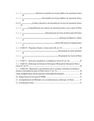 8.3.1. ............................ Alternativas de gestão dos serviços públicos de saneamento básico
      26
8.3.2. ............................................Necessidades de serviços públicos de saneamento básico
      26
8.3.2.1. ........................Cenários alternativos das demandas por serviços de saneamento básico
       26
8.3.3. ............ Compatibilização das carências de saneamento básico com as ações do Plano
      27
8.3.4. ................................................... Hierarquização das Áreas de Intervenção Prioritária
      27
8.3.5. .................................................................................. Definição de Objetivos e Metas
      27
8.3.6. ......................................................................... Outros Mecanismos Complementares
      27
8.4. FASE IV – Programas, Projetos e Ações (inciso III, art. 19) ....................................... 28
8.4.1. ................................................................................Programação de Ações Imediatas
      28
8.4.2. ............................................................................... Programação das Ações do Plano
      28
8.5. FASE V – Ações para emergências e contingências (inciso IV, art. 19) ...................... 29
8.6. FASE VI – Elaboração do Sistema de Informações Municipal de Saneamento Básico
(inciso IV, art. 9º) ................................................................................................................. 29
8.7. FASE VII – Mecanismos e procedimentos para a avaliação sistemática da eficiência,
eficácia e efetividade das ações do Plano (inciso V, art. 19) .................................................. 30
9. RELATÓRIO FINAL DO PLANO DE SANEAMENTO BÁSICO................................... 30
10. Equipe técnica de execução do PMSB............................................................................ 31
11. Acompanhamento do MCidades e da sociedade durante a elaboração do Plano............. 31
12. Considerações Finais ..................................................................................................... 31
 