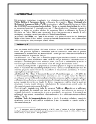 11. APRESENTAÇÃO


Este documento sistematiza a conceituação e as orientações metodológicas para a formulação da
Política Pública de Saneamento Básico e elaboração dos respectivos Planos Municipais e/ou
Regionais de Saneamento Básico (PMSB), conforme prevê a Lei Nacional de Saneamento Básico
(Lei 11.445/2007), em termos das funções do Poder Público no exercício da titularidade dos serviços
de saneamento básico (art. 9º combinado com o art. 19). Tais diretrizes tem a finalidade, portanto, de
orientar os titulares do serviços públicos de saneamento básico na elaboração de Termo de
Referência ou Projeto Básico para a construção desses instrumentos em se tratando de ações
apoiadas por programas e ações financiadas pelo Ministério das Cidades.
As definições da Política e do Plano devem abranger os 4 (quatro) componentes do Saneamento
Básico: abastecimento de água potável, esgotamento sanitário, limpeza urbana e manejo dos resíduos
sólidos e drenagem e manejo das águas pluviais urbanas.

12. INTRODUÇÃO

Entre os grandes desafios postos à sociedade brasileira, o acesso UNIVERSAL ao saneamento
básico com qualidade, equidade e continuidade pode ser considerado como uma das questões
fundamentais do momento atual das políticas sociais. Desafio que coloca a necessidade de buscar as
condições adequadas de gestão dos serviços.
Em atendimento a Lei 11.445/2007, as orientações propostas pelo presente documento se constituem
em diretrizes para apoiar e orientar os TITULARES dos serviços públicos de saneamento básico na
concepção e implementação das suas políticas e planos, com vistas ao enfrentamento do desafio da
universalização com qualidade e com controle social, dos serviços de saneamento básico 11.
Tais diretrizes alcançam todos os proponentes e respectivos projetos ou propostas de elaboração de
Planos de Saneamento Básico que têm por objetivo buscar o apoio do Governo Federal por meio dos
diferentes programas de investimento nas modalidades de financiamento, transferência de recursos,
capacitação ou cooperação técnica.
A Política (art. 9º) e o Plano de Saneamento Básico (art. 19), instituídos pela Lei 11.445/2007, são
os elementos centrais da gestão dos serviços. Conforme essa lei, a boa gestão é objeto das definições
da política de saneamento básico formulada pelo titular dos serviços e engloba: o respectivo plano; o
estabelecimento das funções e normas de regulação, fiscalização e avaliação; a definição do modelo
para a prestação dos serviços; a fixação dos direitos e deveres dos usuários, inclusive quanto ao
atendimento essencial à saúde pública; o estabelecimento dos mecanismos de controle social e do
sistema de informação; dentre outras definições.
Como atribuições indelegáveis do titular dos serviços a Política e o Plano devem ser elaborados
com a participação da sociedade por meio de mecanismos e procedimentos que garantem à
sociedade informações, representações técnicas e participações nos processos de formulação de
políticas, de planejamento e de avaliação relacionados aos serviços públicos de saneamento básico
(inciso IV, art 3º).
A Política Pública de Saneamento Básico define as funções de gestão e estabelece a garantia do
atendimento essencial à saúde pública, os direitos e deveres dos usuários, o controle social e o
sistema de informação.


11
          O saneamento básico é definido pela Lei nº 11.445/07 como o “conjunto de serviços, infra-estruturas e
instalações operacionais de abastecimento de água potável, esgotamento sanitário, manejo de resíduos sólidos e limpeza
urbana e manejo das águas pluviais e drenagem urbanas”.
 