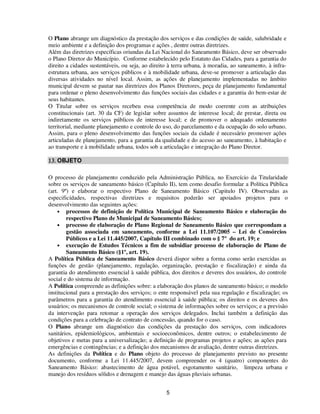 O Plano abrange um diagnóstico da prestação dos serviços e das condições de saúde, salubridade e
meio ambiente e a definição dos programas e ações , dentre outras diretrizes.
Além das diretrizes específicas oriundas da Lei Nacional do Saneamento Básico, deve ser observado
o Plano Diretor do Município. Conforme estabelecido pelo Estatuto das Cidades, para a garantia do
direito a cidades sustentáveis, ou seja, ao direito à terra urbana, à moradia, ao saneamento, à infra-
estrutura urbana, aos serviços públicos e à mobilidade urbana, deve-se promover a articulação das
diversas atividades no nível local. Assim, as ações de planejamento implementadas no âmbito
municipal devem se pautar nas diretrizes dos Planos Diretores, peça de planejamento fundamental
para ordenar o pleno desenvolvimento das funções sociais das cidades e a garantia do bem-estar de
seus habitantes.
O Titular sobre os serviços recebeu essa competência de modo coerente com as atribuições
constitucionais (art. 30 da CF) de legislar sobre assuntos de interesse local; de prestar, direta ou
indiretamente os serviços públicos de interesse local; e de promover o adequado ordenamento
territorial, mediante planejamento e controle do uso, do parcelamento e da ocupação do solo urbano.
Assim, para o pleno desenvolvimento das funções sociais da cidade é necessário promover ações
articuladas de planejamento, para a garantia da qualidade e do acesso ao saneamento, à habitação e
ao transporte e à mobilidade urbana, todos sob a articulação e integração do Plano Diretor.

13. OBJETO

O processo de planejamento conduzido pela Administração Pública, no Exercício da Titularidade
sobre os serviços de saneamento básico (Capítulo II), tem como desafio formular a Política Pública
(art. 9º) e elaborar o respectivo Plano de Saneamento Básico (Capitulo IV). Observadas as
especificidades, respectivas diretrizes e requisitos poderão ser apoiados projetos para o
desenvolvimento das seguintes ações:
    • processos de definição de Política Municipal de Saneamento Básico e elaboração do
        respectivo Plano de Municipal de Saneamento Básico;
    • processo de elaboração de Plano Regional de Saneamento Básico que correspondam a
        gestão associada em saneamento, conforme a Lei 11.107/2005 – Lei de Consórcios
        Públicos e a Lei 11.445/2007, Capítulo III combinado com o § 7º do art. 19; e
    • execução de Estudos Técnicos a fim de subsidiar processo de elaboração de Plano de
        Saneamento Básico (§1º, art. 19).
A Política Pública de Saneamento Básico deverá dispor sobre a forma como serão exercidas as
funções de gestão (planejamento, regulação, organização, prestação e fiscalização) e ainda da
garantia do atendimento essencial à saúde pública, dos direitos e deveres dos usuários, do controle
social e do sistema de informação.
A Política compreende as definições sobre: a elaboração dos planos de saneamento básico; o modelo
institucional para a prestação dos serviços; o ente responsável pela sua regulação e fiscalização; os
parâmetros para a garantia do atendimento essencial à saúde pública; os direitos e os deveres dos
usuários; os mecanismos de controle social; o sistema de informações sobre os serviços; e a previsão
da intervenção para retomar a operação dos serviços delegados. Inclui também a definição das
condições para a celebração de contrato de concessão, quando for o caso.
O Plano abrange um diagnóstico das condições da prestação dos serviços, com indicadores
sanitários, epidemiológicos, ambientais e socioeconômicos, dentre outros; o estabelecimento de
objetivos e metas para a universalização; a definição de programas projetos e ações; as ações para
emergências e contingências; e a definição dos mecanismos de avaliação, dentre outras diretrizes.
As definições da Política e do Plano objeto do processo de planejamento previsto no presente
documento, conforme a Lei 11.445/2007, devem compreender os 4 (quatro) componentes do
Saneamento Básico: abastecimento de água potável, esgotamento sanitário, limpeza urbana e
manejo dos resíduos sólidos e drenagem e manejo das águas pluviais urbanas.


                                                  5
 