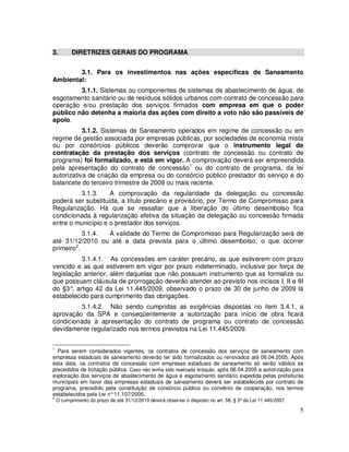 3.         DIRETRIZES GERAIS DO PROGRAMA


        3.1. Para os investimentos nas ações específicas de Saneamento
Ambiental:
         3.1.1. Sistemas ou componentes de sistemas de abastecimento de água, de
esgotamento sanitário ou de resíduos sólidos urbanos com contrato de concessão para
operação e/ou prestação dos serviços firmados com empresa em que o poder
público não detenha a maioria das ações com direito a voto não são passíveis de
apoio.
           3.1.2. Sistemas de Saneamento operados em regime de concessão ou em
regime de gestão associada por empresas públicas, por sociedades de economia mista
ou por consórcios públicos deverão comprovar que o instrumento legal de
contratação da prestação dos serviços (contrato de concessão ou contrato de
programa) foi formalizado, e está em vigor. A comprovação deverá ser empreendida
pela apresentação do contrato de concessão1 ou do contrato de programa, da lei
autorizativa de criação da empresa ou do consórcio público prestador do serviço e do
balancete do terceiro trimestre de 2008 ou mais recente.
         3.1.3.     A comprovação da regularidade da delegação ou concessão
poderá ser substituída, a título precário e provisório, por Termo de Compromisso para
Regularização. Há que se ressaltar que a liberação do último desembolso fica
condicionada à regularização efetiva da situação da delegação ou concessão firmada
entre o município e o prestador dos serviços.
           3.1.4. A validade do Termo de Compromisso para Regularização será de
até 31/12/2010 ou até a data prevista para o último desembolso, o que ocorrer
primeiro2.
          3.1.4.1. As concessões em caráter precário, as que estiverem com prazo
vencido e as que estiverem em vigor por prazo indeterminado, inclusive por força de
legislação anterior, além daquelas que não possuam instrumento que as formalize ou
que possuam cláusula de prorrogação deverão atender ao previsto nos incisos I, II e III
do §3° artigo 42 da Lei 11.445/2009, observado o prazo de 30 de junho de 2009 lá
       ,
estabelecido para cumprimento das obrigações.
         3.1.4.2. Não sendo cumpridas as exigências dispostas no item 3.4.1, a
aprovação da SPA e conseqüentemente a autorização para início de obra ficará
condicionada à apresentação do contrato de programa ou contrato de concessão
devidamente regularizado nos termos previstos na Lei 11.445/2009.

1
  Para serem considerados vigentes, os contratos de concessão dos serviços de saneamento com
empresas estaduais de saneamento deverão ter sido formalizados ou renovados até 06.04.2005. Após
esta data, os contratos de concessão com empresas estaduais de saneamento só serão válidos se
precedidos de licitação pública. Caso não tenha sido realizada licitação, após 06.04.2005 a autorização para
exploração dos serviços de abastecimento de água e esgotamento sanitário expedida pelas prefeituras
municipais em favor das empresas estaduais de saneamento deverá ser estabelecida por contrato de
programa, precedido pela constituição de consórcio público ou convênio de cooperação, nos termos
estabelecidos pela Lei n° 11.107/2005.
2
    O cumprimento do prazo de até 31/12/2010 deverá observar o disposto no art. 58, § 3º da Lei 11.445/2007.

                                                                                                               5
 