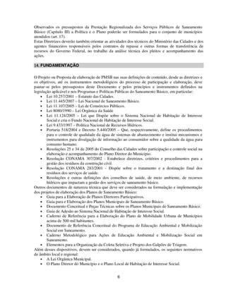 Observados os pressupostos da Prestação Regionalizada dos Serviços Públicos de Saneamento
Básico (Capítulo III) a Política e o Plano poderão ser formulados para o conjunto de municípios
atendidos (art. 17).
Estas Diretrizes deverão também orientar as atividades dos técnicos do Ministério das Cidades e dos
agentes financeiros responsáveis pelos contratos de repasse e outras formas de transferência de
recursos do Governo Federal, no trabalho da análise técnica dos pleitos e acompanhamento das
ações.

14. FUNDAMENTAÇÃO

O Projeto ou Proposta de elaboração de PMSB nas suas definições de conteúdo, desde as diretrizes e
os objetivos, até os instrumentos metodológicos do processo de participação e elaboração, deve
pautar-se pelos pressupostos deste Documento e pelos princípios e instrumentos definidos na
legislação aplicável e nos Programas e Políticas Públicas do Saneamento Básico, em particular:
    • Lei 10.257/2001 – Estatuto das Cidades.
    • Lei 11.445/2007 – Lei Nacional de Saneamento Básico.
    • Lei 11.107/2005 – Lei de Consórcios Públicos.
    • Lei 8080/1990 – Lei Orgânica da Saúde
    • Lei 11.124/2005 – Lei que Dispõe sobre o Sistema Nacional de Habitação de Interesse
        Social e cria o Fundo Nacional de Habitação de Interesse Social.
    • Lei 9.433/1997 – Política Nacional de Recursos Hídricos.
    • Portaria 518/2004 e Decreto 5.440/2005 – Que, respectivamente, define os procedimentos
        para o controle de qualidade da água de sistemas de abastecimento e institui mecanismos e
        instrumentos para divulgação de informação ao consumidor sobre a qualidade da água para
        consumo humano.
    • Resoluções 25 e 34 de 2005 do Conselho das Cidades sobre participação e controle social na
        elaboração e acompanhamento do Plano Diretor do Município.
    • Resolução CONAMA 307/2002 - Estabelece diretrizes, critérios e procedimentos para a
        gestão dos resíduos da construção civil.
    • Resolução CONAMA 283/2001 - Dispõe sobre o tratamento e a destinação final dos
        resíduos dos serviços de saúde.
    • Resoluções e outras definições dos conselhos de saúde, de meio ambiente, de recursos
        hídricos que impactam a gestão dos serviços de saneamento básico.
Outros documentos de natureza técnica que deve ser considerados na formulação e implementação
dos projetos de elaboração dos Planos de Saneamento Básico:
    • Guia para a Elaboração de Planos Diretores Participativos.
    • Guia para e Elaboração dos Planos Municipais de Saneamento Básico.
    • Documento Conceitual e Peças Técnicas sobre os Planos Municipais de Saneamento Básico.
    • Guia de Adesão ao Sistema Nacional de Habitação de Interesse Social.
    • Caderno de Referência para a Elaboração do Plano de Mobilidade Urbana de Municípios
        acima de 500 mil habitantes.
    • Documento de Referência Conceitual do Programa de Educação Ambiental e Mobilização
        Social em Saneamento.
    • Caderno Metodológico para Ações de Educação Ambiental e Mobilização Social em
        Saneamento.
    • Elementos para a Organização da Coleta Seletiva e Projeto dos Galpões de Triagem.
Além desses dispositivos, devem ser considerados, quando já formulados, os seguintes normativos
de âmbito local e regional:
    • A Lei Orgânica Municipal.
    • O Plano Diretor do Município e o Plano Local de Habitação de Interesse Social.


                                                6
 