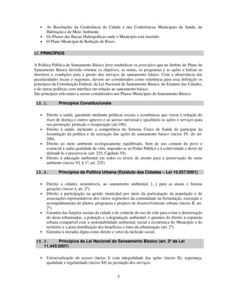 •   As Resoluções da Conferência da Cidade e das Conferências Municipais de Saúde, de
       Habitação e de Meio Ambiente.
   •   Os Planos das Bacias Hidrográficas onde o Município está inserido.
   •   O Plano Municipal de Redução de Risco.

15. PRINCÍPIOS

A Política Pública de Saneamento Básico deve estabelecer os princípios que no âmbito do Plano de
Saneamento Básico deverão orientar os objetivos, as metas, os programas e as ações e balizar as
diretrizes e condições para a gestão dos serviços de saneamento básico. Com a observância das
peculiaridades locais e regionais, devem ser considerados como referência para essa definição os
princípios da Constituição Federal, da Lei Nacional de Saneamento Básico, do Estatuto das Cidades,
e de outras políticas com interface em relação ao saneamento básico.
São princípios relevantes a serem considerados nos Planos Municipais de Saneamento Básico:

 15.1.        Princípios Constitucionais

   •   Direito à saúde, garantido mediante políticas sociais e econômicas que visem à redução do
       risco de doença e outros agravos e ao acesso universal e igualitário às ações e serviços para
       sua promoção, proteção e recuperação (art.196).
   •   Direito à saúde, incluindo a competência do Sistema Único de Saúde de participar da
       formulação da política e da execução das ações de saneamento básico (inciso IV, do art.
       200).
   •   Direito ao meio ambiente ecologicamente equilibrado, bem de uso comum do povo e
       essencial à sadia qualidade de vida, impondo-se ao Poder Público e à coletividade o dever de
       defendê-lo e preservá-lo (art. 225, Capítulo VI).
   •   Direito à educação ambiental em todos os níveis de ensino para a preservação do meio
       ambiente (inciso VI, § 1º, art. 225).

 15.2.        Princípios da Política Urbana (Estatuto das Cidades – Lei 10.257/2001)

   •   Direito a cidades sustentáveis, ao saneamento ambiental, [...] para as atuais e futuras
       gerações (inciso I, art. 2º).
   •   Direito a participação na gestão municipal por meio da participação da população e de
       associações representativas dos vários segmentos da comunidade na formulação, execução e
       acompanhamento de planos, programas e projetos de desenvolvimento urbano (inciso II, art.
       2º).
   •   Garantia das funções sociais da cidade e do controle do uso do solo para evitar a deterioração
       de áreas urbanizadas, a poluição e a degradação ambiental; e garantia do direito à expansão
       urbana compatível com a sustentabilidade ambiental, social e econômica do Município e do
       território e a justa distribuição dos benefícios e ônus da urbanização (art. 2º).
   •   Garantia à moradia digna como direito e vetor da inclusão social.

 15.3.     Princípios da Lei Nacional de Saneamento Básico (art. 2º da Lei
    11.445/2007)

   •   Universalização do acesso (inciso I) com integralidade das ações (inciso II), segurança,
       qualidade e regularidade (inciso XI) na prestação dos serviços.


                                                 7
 