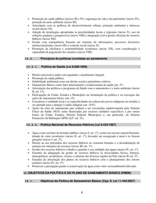 •   Promoção da saúde pública (incisos III e IV), segurança da vida e do patrimônio (inciso IV),
      proteção do meio ambiente (inciso III).
  •   Articulação com as políticas de desenvolvimento urbano, proteção ambiental e interesse
      social (inciso VI).
  •   Adoção de tecnologias apropriadas às peculiaridades locais e regionais (inciso V), uso de
      soluções graduais e progressivas (inciso VIII) e integração com a gestão eficiente de recursos
      hídricos (inciso XII).
  •   Gestão com transparência baseada em sistemas de informações, processos decisórios
      institucionalizados (inciso IX) e controle social (inciso X).
  •   Promoção da eficiência e sustentabilidade econômica (inciso VII), com consideração à
      capacidade de pagamento dos usuários (inciso VIII).

15.4.        Princípios de políticas correlatas ao saneamento

 15.4.1.      Política de Saúde (Lei 8.080/1990)

  •   Direito universal à saúde com equidade e atendimento integral.
  •   Promoção da saúde pública.
  •   Salubridade ambiental como um direito social e patrimônio coletivo.
  •   Saneamento Básico como fator determinante e condicionante da saúde (art. 3º).
  •   Articulação das políticas e programas da Saúde com o saneamento e o meio ambiente (inciso
      II, art. 13).
  •   Participação da União, Estados e Municípios na formulação da política e na execução das
      ações de saneamento básico (art. 15).
  •   Considerar a realidade local e as especificidades da cultura dos povos indígenas no modelo a
      ser adotado para a atenção à saúde indígena (art. 19-F).
  •   Ações do setor de saneamento que venham a ser executadas supletivamente pelo Sistema
      Único de Saúde (SUS) serão financiadas por recursos tarifários específicos e por outras
      fontes da União, Estados, Distrito Federal, Municípios e, em particular, do Sistema
      Financeiro da Habitação (SFH) (§3º, art. 32).

 15.4.2. Política Nacional de Recursos Hídricos (Lei 9.433/1997)

  •   Água como um bem de domínio público (inciso I, art. 1º), como um recurso natural limitado,
      dotado de valor econômico (inciso II, art. 1º), devendo ser assegurada à atual e às futuras
      gerações (inciso I, art. 2º).
  •   Direito ao uso prioritário dos recursos hídricos ao consumo humano e a dessedentação de
      animais em situações de escassez (inciso III, art. 1º).
  •   Gestão dos recursos hídricos voltados a garantir o uso múltiplo das águas (inciso IV, art. 1º).
  •   Garantia da adequação da gestão de recursos hídricos às diversidades físicas, bióticas,
      demográficas, econômicas, sociais e culturais das diversas regiões do País (inciso II, art. 3º).
  •   Garantia da articulação dos planos de recursos hídricos com o planejamento dos setores
      usuários (inciso IV, art. 3º).
  •   Promover a percepção quanto à conservação da água como valor socioambiental relevante.

16. OBJETIVOS DA POLÍTICA E DO PLANO DE SANEAMENTO BÁSICO (PMSB)

16.1.        Objetivos da Política de Saneamento Básico (Cap. II, Lei 11.445/2007)


                                                 8
 