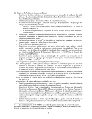 São Objetivos da Política de Saneamento Básico:
   • Estabelecer diretrizes, objetivos e instrumentos para a promoção da melhoria da saúde
       pública e da salubridade ambiental, do direito à cidade, da proteção dos recursos hídricos e
       da sustentabilidade ambiental;
   • Definir diretrizes para a elaboração do Plano de Saneamento Básico;
   • Estabelecer os mecanismos para a adequada articulação do planejamento e da prestação dos
       serviços de saneamento básico com:
         - a Política Urbana, considerando o Plano Diretor, os Planos de Habitação e os Planos de
             Mobilidade Urbana; e
         - as políticas e os planos locais e regionais de saúde, recursos hídricos meio ambiente e
             inclusão social;
   • Estabelecer a adequada articulação institucional dos atores públicos e privados e demais
       segmentos organizados da sociedade que atuam nos 4 (quatro) componentes dos serviços
       públicos do saneamento básico;
                                           12
   • Definir os instrumentos da gestão : a sistemática de planejamento, o modelo e as diretrizes
       para prestação, a regulação e a fiscalização dos serviços.
   • Fixar os direitos e deveres dos usuários;
   • Estabelecer mecanismos institucionais e de acesso à informação para o efetivo controle
       social e participação popular no planejamento, monitoramento e avaliação do Plano e seus
       programas e nas atividades de regulação e fiscalização da prestação dos serviços, atendendo
       aos princípios da Lei Nacional de Saneamento Básico (Lei 11.445/2007) e do Estatuto das
       Cidades (Lei 10.257/2001);
   • Estabelecer, como condições para a formalização dos contratos de concessão ou de
       programa, as normas de regulação que prevejam os meios para o cumprimento das diretrizes
       da Lei 11.445/2007 e incluam:
   a) a designação da(s) entidade(s) de regulação e de fiscalização;
   b) a autorização para a contratação dos serviços, indicando os respectivos prazos e a área a ser
       atendida; a previsão de inclusão nos contratos, das metas progressivas e graduais de
       expansão dos serviços, de qualidade, de eficiência e de uso racional dos recursos naturais; e a
       as prioridades de ação, compatíveis com essas metas;
   c) as condições de sustentabilidade e equilíbrio econômico-financeiro da prestação dos serviços,
       incluindo: i) o sistema de cobrança e a composição de taxas e tarifas; ii) a sistemática de
       reajustes e de revisões de taxas e tarifas; e iii) a política de subsídios;
   d) os mecanismos de controle social nas atividades de planejamento, regulação e fiscalização
       dos serviços; e
   e) as hipóteses de intervenção e de retomada dos serviços.
   • Estabelecer as diretrizes, os instrumentos e prever os quadros normativos para a fiscalização
       e a regulação da prestação dos serviços de saneamento básico;
   • Estabelecer diretrizes para a organização e implementação do Sistema de Informações
       Municipal em Saneamento Básico (SIM-SB), em consonância com o Sistema Nacional de
       Informações em Saneamento Básico - SINISA, com a definição de indicadores e índices para
       o monitoramento e avaliação da situação de acesso, qualidade, segurança, eficiência, eficácia
       e efetividade na gestão e na prestação dos serviços e nas condições de saúde e de salubridade
       ambiental; e
   • Definir diretrizes e indicar os limites e possibilidades para a gestão associada de parte(s) ou
       de todo o serviço de saneamento básico, considerando as particularidades local e regional.
12                             o
       De acordo com a Lei n 11.445/2007 as funções de gestão dos serviços de saneamento básico
envolvem o planejamento, indelegável a outro ente, a prestação dos serviços, a regulação e a fiscalização,
devendo-se assegurar o controle social de todas as funções.


                                                     9
 