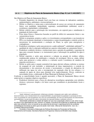 16.2.           Objetivos do Plano de Saneamento Básico (Cap. IV, Lei 11.445/2007)

São Objetivos do Plano de Saneamento Básico:
    • Formular diagnóstico da situação local com base em sistemas de indicadores sanitários,
        epidemiológicos, ambientais e socioeconômicos;
    • Definir os objetivos e metas para a universalização do acesso aos serviços de saneamento
        básico com qualidade, integralidade, segurança, sustentabilidade (ambiental, social e
        econômica), regularidade e continuidade;
    • Definir critérios para a priorização dos investimentos, em especial para o atendimento à
        população de baixa renda;
    • Fixar metas físicas e financeiras baseadas no perfil do déficit de saneamento básico e nas
        características locais;
    • Definir os programas, projetos e ações e os investimentos correspondentes e sua inserção no
        PPA e no orçamento municipal; os instrumentos e canais da participação e controle social, os
        mecanismos de monitoramento e avaliação do Plano; as ações para emergências e
        contingências;
                                                                       13                      14
    • Estabelecer estratégias e ações para promover a saúde ambiental , salubridade ambiental , a
        qualidade de vida e a educação ambiental nos aspectos relacionados ao saneamento básico;
    • Estabelecer condições técnicas e institucionais para a garantia da qualidade e segurança da
        água para consumo humano e os instrumentos para a informação da qualidade da água à
        população;
    • Definir requisitos e ações para promover a redução na geração de resíduos sólidos,
        estabelecendo práticas de reutilização e soluções de reciclagem. Deve-se, ainda, definir
        ações para promover a coleta seletiva e a inclusão social e econômica de catadores de
        materiais recicláveis; e
    • Definir as ações para o manejo sustentável das águas pluviais urbanas conforme as normas
        de ocupação do solo incluindo: a minimização de áreas impermeáveis; o controle do
        desmatamento e dos processos de erosão e assoreamento; a criação de alternativas de
        infiltração das águas no solo; a recomposição da vegetação ciliar de rios urbanos; e a
        captação de águas de chuva para detenção e/ou reaproveitamento. Prever, conforme as
        necessidades locais, a elaboração do Plano Municipal de Redução de Riscos15.
Conforme as especificidades locais e quando necessário, o Plano de Saneamento Básico deverá
ainda incluir os seguintes objetivos específicos:
    • Estabelecer diretrizes para a busca de alternativas tecnológicas apropriadas com métodos,
        técnicas e processos simples e de baixo custo que considerem as peculiaridades locais e
        regionais;




13
          Saúde Ambiental é uma proposição voltada para estimular a integração entre saúde, meio ambiente e
desenvolvimento, com o fortalecimento da co-responsabilidade e da participação da população na promoção do bem-
estar e da qualidade de vida da população sob a ótica da sustentabilidade, por meio do enfrentamento dos determinantes
socioambientais e na prevenção dos agravos decorrentes da exposição humana a ambientes adversos.
14
          Salubridade ambiental é o estado de higidez em que vive a população urbana e rural, tanto no que
se refere a sua capacidade de inibir, prevenir ou impedir a ocorrência de endemias ou epidemias veiculadas
pelo meio ambiente, como no tocante ao seu potencial de promover o aperfeiçoamento de condições
metodológicas favoráveis ao pleno gozo de saúde e bem-estar. (Manual de Saneamento. 3.ed. rev. –
Fundação Nacional de Saúde).
15
          Consultar o Guia para a Elaboração de Políticas Municipais de Prevenção de Riscos de
Deslizamento de Encostas. Secretaria Nacional de Programas Urbanos do Ministério das Cidades


                                                          10
 