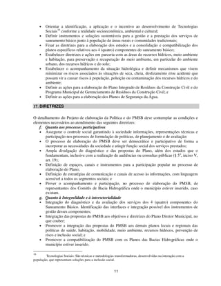 •   Orientar a identificação, a aplicação e o incentivo ao desenvolvimento de Tecnologias
         Sociais16 conforme a realidade socioeconômica, ambiental e cultural;
     •   Definir instrumentos e soluções sustentáveis para a gestão e a prestação dos serviços de
         saneamento básico junto à população de áreas rurais e comunidades tradicionais;
     •   Fixar as diretrizes para a elaboração dos estudos e a consolidação e compatibilização dos
         planos específicos relativos aos 4 (quatro) componentes do saneamento básico;
     •   Estabelecer diretrizes e ações em parceria com as áreas de recursos hídricos, meio ambiente
         e habitação, para preservação e recuperação do meio ambiente, em particular do ambiente
         urbano, dos recursos hídricos e do solo;
     •   Estabelecer o acompanhamento da situação hidrológica e definir mecanismos que visem
         minimizar os riscos associados às situações de seca, cheia, deslizamento e/ou acidente que
         possam vir a causar riscos à população, poluição ou contaminação dos recursos hídricos e do
         ambiente;
     •   Definir as ações para a elaboração do Plano Integrado de Resíduos da Construção Civil e do
         Programa Municipal de Gerenciamento de Resíduos da Construção Civil; e
     •   Definir as ações para a elaboração dos Planos de Segurança da Água.

17. DIRETRIZES

O detalhamento do Projeto de elaboração da Política e do PMSB deve contemplar as condições e
elementos necessários ao atendimento das seguintes diretrizes:
   f. Quanto aos processos participativos
   • Assegurar o controle social garantindo à sociedade informações, representações técnicas e
       participação nos processos de formulação de políticas, de planejamento e de avaliação;
   • O processo de elaboração do PMSB deve ser democrático e participativo de forma a
       incorporar as necessidades da sociedade e atingir função social dos serviços prestados;
   • Ampla divulgação do diagnóstico e das propostas do Plano, além dos estudos que o
       fundamentam, inclusive com a realização de audiências ou consultas públicas (§ 5 o, inciso V,
       art. 19);
   • Definição de espaços, canais e instrumentos para a participação popular no processo de
       elaboração do Plano;
   • Definição de estratégias de comunicação e canais de acesso às informações, com linguagem
       acessível a todos os segmentos sociais; e
   • Prever o acompanhamento e participação, no processo de elaboração do PMSB, de
       representantes dos Comitês de Bacia Hidrográfica onde o município estiver inserido, caso
       existam.
   g. Quanto à Integralidade e à intersetorialidade
   • Integração do diagnóstico e da avaliação dos serviços dos 4 (quatro) componentes do
       Saneamento Básico. Identificação das interfaces e integração possível dos instrumentos de
       gestão desses componentes;
   • Integração das propostas do PMSB aos objetivos e diretrizes do Plano Diretor Municipal, no
       que couber;
   • Promover a integração das propostas do PMSB aos demais planos locais e regionais das
       políticas de saúde, habitação, mobilidade, meio ambiente, recursos hídricos, prevenção de
       risco e inclusão social; e
   • Promover a compatibilização do PMSB com os Planos das Bacias Hidrográficas onde o
       município estiver inserido.

16
        Tecnologias Sociais: São técnicas e metodologias transformadoras, desenvolvidas na interação com a
população, que representam soluções para a inclusão social.


                                                        11
 