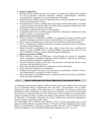 h. Quanto ao diagnóstico
   • Identificação das condições de acesso aos serviços e os impactos da situação nas condições
      de vida da população, utilizando indicadores sanitários, epidemiológicos, ambientais,
      socioeconômicos e apontando as causas das deficiências detectadas;
   • Identificação das condições atuais do saneamento básico conforme indicadores de eficiência
      e eficácia da prestação dos serviços;
   • O diagnóstico deve avaliar a realidade local na perspectiva da bacia hidrográfica e da região
      a qual está inserida, por meio da análise de estudos, planos e programas voltados para a área
      de saneamento básico que afetem o município.
   • Contemplar a perspectiva dos técnicos e da sociedade; e
   • O diagnóstico deve reunir e analisar, quando disponíveis, informações e diretrizes de outras
      políticas correlatas ao saneamento básico.
   i. Quanto ao processo de aprovação
   • Prever no processo de elaboração do PMSB a sua apreciação em caráter consultivo pelos
      conselhos municipais da cidade, da saúde, do meio ambiente, ou de saneamento caso exista.
   • Prever o processo legislativo para a aprovação da Lei da Política de Saneamento Básico;
   • Prever a formalização do Plano por decreto do executivo municipal ou por Lei discutida e
      aprovada na Câmara Municipal; e
   • Adotar horizontes de planejamento de curto, médio e longo prazos para a definição dos
      objetivos e metas do PMSB. Prever a revisão do PMSB a cada quatro anos (§4º, art. 19 da
      Lei 11.445/2007), de forma a orientar o Plano Plurianual do Município.
   j. Quanto às propostas do PMSB
   • Definir objetivos e metas do PMSB para a universalização dos serviços de saneamento
      básico de qualidade à população, admitidas soluções graduais e progressivas, devendo-se
      prever tecnologias apropriadas à realidade local;
   • Conceber programas, projetos e ações para o investimento e a prestação dos serviços, assim
      como para a universalização do acesso;
   • Prever ações de educação ambiental e mobilização social em saneamento;
   • Prever ações para emergências e contingências.
   • Detalhar como, quando, com quem e com quais recursos orçamentários, materiais e técnicos
      serão implementados os programas, projetos e ações; e
   • Prever mecanismos e procedimentos para a avaliação sistemática da eficiência, efetividade e
      eficácia das ações programadas.

 17.1.        Apoio à elaboração dos Planos Regionais de Saneamento Básico

 A competência municipal para elaborar o Plano será tanto maior quanto melhor estiver estruturada
em sua capacidade técnica e administrativa. Por outro lado, a sua articulação com os demais
municípios da região também é fator importante a ser considerado, de forma que o processo de
planejamento ocorra considerando a inserção regional do município e a possível divisão de papéis
em processos de cooperação federativa, entre outros pontos. Essa articulação não só potencializa a
solução de problemas comuns e qualifica os resultados, como permite otimizar recursos no processo
de elaboração, ao possibilitar a contratação de serviços comuns como consultorias, elaboração de
cadastros, estudos, mapeamento, dentre outros.
Em conformidade com as diretrizes aqui definidas e feitas as devidas adequações para a escala
regional, também poderão ser apoiados Projetos e Propostas de Planos Regionais de Saneamento
Básico que correspondam a processos de gestão associada, conforme a Lei 11.107/2005 – Lei de
Consórcios Públicos e a Lei 11.445/2007 (Capítulo III, combinado com o § 7º, art. 19).




                                                12
 