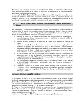Nesse caso, com a condição necessária de que o Consórcio Público ou o Convênio de Cooperação
tenha dentre suas competências as funções de gestão dos serviços públicos de saneamento básico,
envolvendo as suas quatro componentes.
A elaboração do Plano Regional de Saneamento Básico, no âmbito da gestão associada, deverá
seguir estas diretrizes, observada a necessária adequação em termos da legislação aplicada, das
condições relativas à escala e abrangência e das competências institucionais do consórcio ou do
convênio de cooperação e dos municípios que participam da gestão associada.

 17.2.     Apoio a Estudos para subsidiar os Planos Municipais de Saneamento
    Básico

Em consonância a estas definições, os Governos Estaduais também poderão apresentar projeto ou
proposta a fim de acessar recursos para o desenvolvimento de estudo técnico a título de fornecer
subsídios aos Municípios ou Consórcio Regional de Saneamento Básico na elaboração dos seus
Planos de Saneamento Básico, observadas as seguintes condições:
   • anuência do município ou consórcio interessado por meio de termo de conhecimento e
       concordância com o Estudo, assinado pelo prefeito ou presidente do consórcio público de
       saneamento básico beneficiário;
   • assegurar a ampla participação do município ou consórcio no processo de execução do
       estudo;
   • o Governo do Estado deve manifestar interesse no tema por meio de informações relativas a
       programas ou projetos que desenvolve no apoio ao fortalecimento e desenvolvimento
       institucional dos municípios para a gestão dos serviços de saneamento básico ou de apoio à
       gestão associada. E ainda a relação com as políticas estaduais para as áreas de saúde,
       recursos hídricos, desenvolvimento e/ou meio ambiente;
   • no caso do projeto para realização de estudo relativo a apenas parte dos componentes do
       saneamento básico devem ser indicados procedimentos, condições e prazos para futura
       compatibilização com o Plano Municipal de Saneamento Básico e demais planos específicos
       dos serviços públicos de saneamento básico;
   • todo o detalhamento metodológico, bases de dados e conclusões do Estudo Técnico deverão
       ser disponibilizados publicamente e apresentados juntos aos fóruns de representação e
       participação social; e
   • o Projeto e a condução do Estudo devem manter coerência com as premissas da Lei
       11.445/2007 e deste Termo de Referência, quanto aos princípios, diretrizes, metodologia,
       participação social e a competência do Titular dos Serviços na definição da Política e
       elaboração do PMSB.

18. FASES DA ELABORAÇÃO DO PMSB

A metodologia de elaboração do Plano Municipal de Saneamento Básico, ou do Regional, quando
couber, deve garantir a participação social, atendendo ao princípio fundamental do controle social da
Política Nacional de Saneamento Básico, devendo ser assegurada ampla divulgação das propostas
dos planos de saneamento básico e dos estudos que as fundamentem, inclusive com a realização de
audiências e/ou consultas públicas (§ 5º, art. 19, da Lei 11.445/2007).
O Projeto ou Proposta apresentado deve indicar as etapas e as fases previstas para elaboração dos
Planos. Por sua vez, no caso gestão associada, poderá ser elaborado um Plano Regional para o
conjunto de municípios (art. 17 da Lei), devendo ser assegurara a compatibilidade deste com os
planos municipais (inciso III, art. 14).
Assim, para a elaboração do PMSB estão previstas sete fases a seguir descriminadas:


                                                 13
 