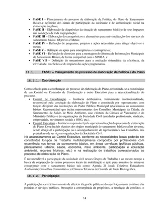 •   FASE I – Planejamento do processo de elaboração da Política, do Plano de Saneamento
       Básico,e definição dos canais de participação da sociedade e de comunicação social na
       elaboração do plano;
   •   FASE II – Elaboração de diagnóstico da situação do saneamento básico e de seus impactos
       nas condições de vida da população;
   •   FASE III – Elaboração dos prognósticos e alternativas para universalização dos serviços de
       saneamento básico. Objetivos e Metas;
   •   FASE IV – Definição de programas, projetos e ações necessárias para atingir objetivos e
       metas;
   •   FASE V – Definição de ações para emergências e contingências;
   •   FASE VI – Definição de diretrizes para a montagem do Sistema de Informações Municipais
       de Saneamento Básico, de forma compatível com o SINISA; e
   •   FASE VII – Definição de mecanismos para a avaliação sistemática da eficiência, da
       efetividade, da eficácia e do impacto das ações programadas.

 18.1.        FASE I – Planejamento do processo de elaboração da Política e do Plano

  18.1.1. Coordenação

Como solução para a coordenação do processo de elaboração do Plano, recomenda-se a constituição
de um Comitê ou Comissão de Coordenação e outro Executivo para a operacionalização do
processo.
   • Comitê de Coordenação – Instância deliberativa, formalmente institucionalizada,
       responsável pela condução da elaboração do Plano e constituída por representantes com
       função dirigente das instituições do Poder Público Municipal relacionadas ao saneamento
       básico. Recomendável que inclua representantes dos Conselhos Municipais da Cidade, de
       Saneamento, de Saúde, de Meio Ambiente, caso existam, da Câmara de Vereadores e do
       Ministério Público e de organizações da Sociedade Civil (entidades profissionais, sindicais,
       empresariais, movimentos sociais e ONG, etc.).
   • Comitê Executivo – Instância responsável pela operacionalização do processo de elaboração
       do Plano. Deve incluir técnicos dos órgãos municipais de saneamento básico e afins ao tema,
       sendo desejável a participação ou o acompanhamento de representantes dos Conselhos, dos
       prestadores de serviços e organizações da Sociedade Civil.
No assessoramento ao Comitê Executivo, conforme as necessidades locais poderão ser
constituídos Grupos de Trabalho multidisciplinares compostos por profissionais com
experiência nos temas do saneamento básico, em áreas correlatas (políticas públicas,
planejamento urbano, saúde, economia, meio ambiente, participação e educação
ambiental, recursos hídricos, etc.) e na realização de trabalhos correlacionados ao
processo de elaboração do Plano.
É recomendável a participação da sociedade civil nesses Grupos de Trabalho e ao mesmo tempo a
busca de cooperação de outros processos locais de mobilização e ação para assuntos de interesse
convergente com o saneamento básico tais como: Agenda 21 local; Coletivos Educadores
Ambientais; Conselhos Comunitários; e Câmaras Técnicas de Comitês de Bacia Hidrográfica.

  18.1.2. Participação

A participação social é instrumento de eficácia da gestão pública e do aperfeiçoamento contínuo das
políticas e serviços públicos. Pressupõe a convergência de propósitos, a resolução de conflitos, o


                                                14
 