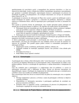 aperfeiçoamento da convivência social, a transparência dos processos decisórios e o foco no
interesse da coletividade. Assim, o Projeto deve definir a metodologia, mecanismos e procedimentos
que garantam à sociedade informações, representações técnicas e participações no processo da
formulação da política, do planejamento e da avaliação relacionados aos serviços de saneamento
básico (inciso IV, art. 3º).
A participação no processo de elaboração do Plano deve ocorrer a partir da mobilização social e
incluir divulgação de estudos e propostas e a discussão de problemas, alternativas e soluções
relativas ao saneamento básico, além da capacitação para a participação em todos os momentos do
processo.
Sem esgotar as possíveis formas de participação, mas visando apresentar pautas principais de
atuação que sirvam para alcançar os objetivos, são sugeridos três modos básicos de participação:
    • Participação direta da comunidade por meio de apresentações, debates, pesquisas e qualquer
        meio que possibilite a expressão e debate de opiniões individuais ou coletivas.
    • Participação em atividades como audiências públicas, consultas, conferências e seminários,
        ou por meio de sugestões ou alegações, apresentadas por escrito.
    • Participação por meio do Comitê de Coordenação, Comitê Executivo e Grupos de Trabalho.
Por meio da participação também deve ser feito o registro de informações que geralmente não estão
disponíveis nas fontes convencionais de dados e informação.
A efetiva participação social pressupõe o envolvimento dos vários atores sociais e segmentos
intervenientes, com busca da convergência dos seus múltiplos anseios em torno de consensos no
interesse da sociedade. Três grandes grupos podem resumir as comunidades participantes na
elaboração do Plano:
    • Organizações sociais, econômicas, profissionais, políticas, culturais, etc;
    • População residente no município, população exterior, mas próxima à área afetada pelo
        PMSB;
    • Prestadores de serviço; e
    • Poder Público local, regional e estadual.

  18.1.3. Comunicação

A participação não se limita a obter informações sobre “como funcionam” os serviços, mas se refere
ao exercício da cidadania. Relaciona-se ao posicionamento sobre o funcionamento da cidade e suas
políticas públicas. Envolve a socialização de experiências e o debate democrático e transparente de
idéias.
Uma das condições para a participação é o conhecimento claro do problema e o acesso às
informações necessárias para a elaboração do Plano. Devem ser previstos mecanismos de
disponibilização, repasse e facilitação da compreensão das informações para que a sociedade possa
contribuir e fazer suas escolhas nos trabalhos de planejamento.
Para concretização desta fase deverá ser desenvolvido um plano de comunicação com os seguintes
objetivos:
    • Divulgar amplamente o processo, as formas e canais de participação e informar os objetivos
        e desafios do Plano;
    • Disponibilizar as informações necessárias à participação qualificada da sociedade nos
        processos decisórios do Plano; e
    • Estimular todos os segmentos sociais a participarem do processo de planejamento e da
        fiscalização e regulação dos serviços de saneamento básico.

  18.1.4. Elaboração do Projeto Básico e definição da forma de assessoramento




                                                15
 